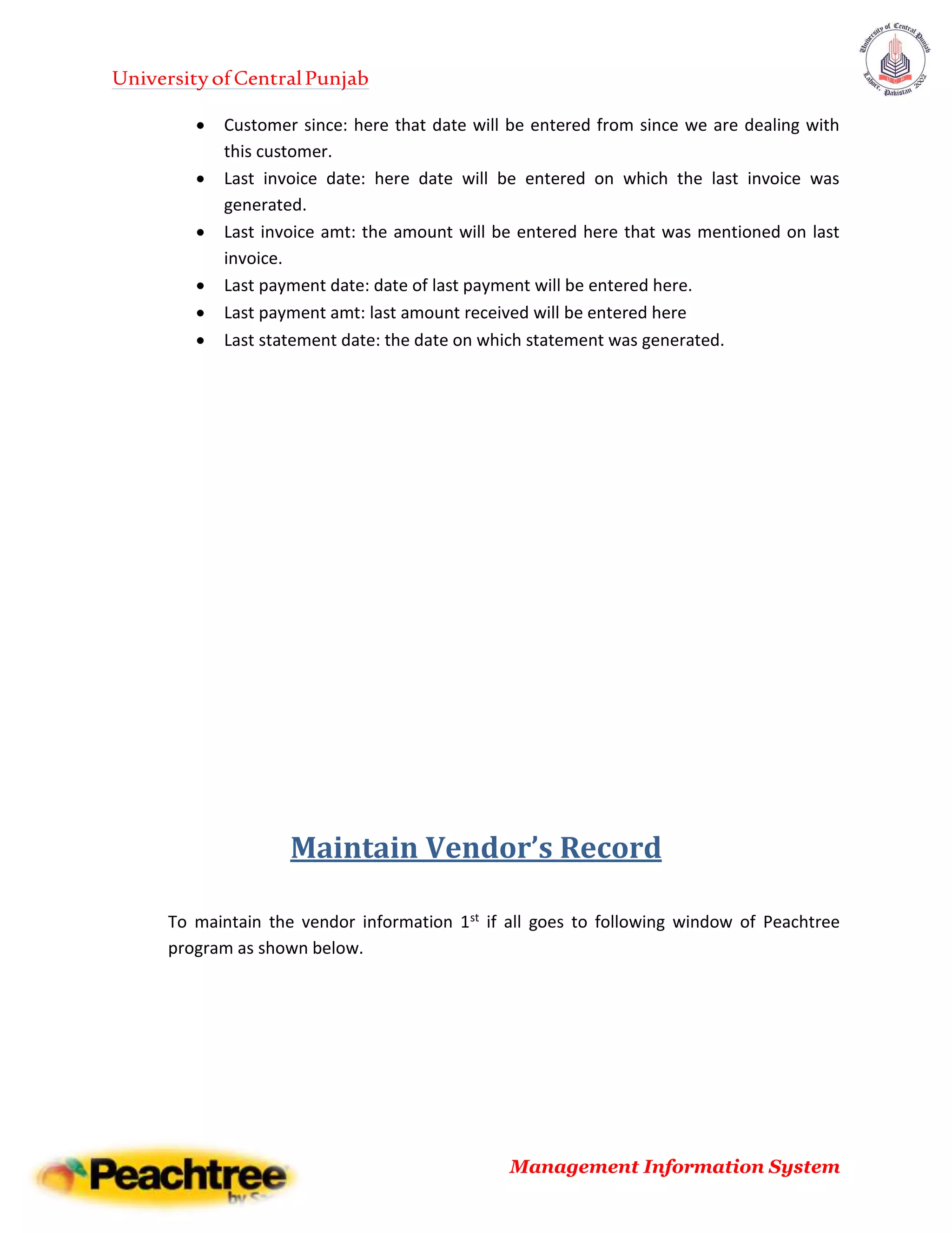 UniversityofCentralPunjab
Management Information System
 Customer since: here that date will be entered from since we are dealing with
this customer.
 Last invoice date: here date will be entered on which the last invoice was
generated.
 Last invoice amt: the amount will be entered here that was mentioned on last
invoice.
 Last payment date: date of last payment will be entered here.
 Last payment amt: last amount received will be entered here
 Last statement date: the date on which statement was generated.
Maintain Vendor’s Record
To maintain the vendor information 1st if all goes to following window of Peachtree
program as shown below.
 