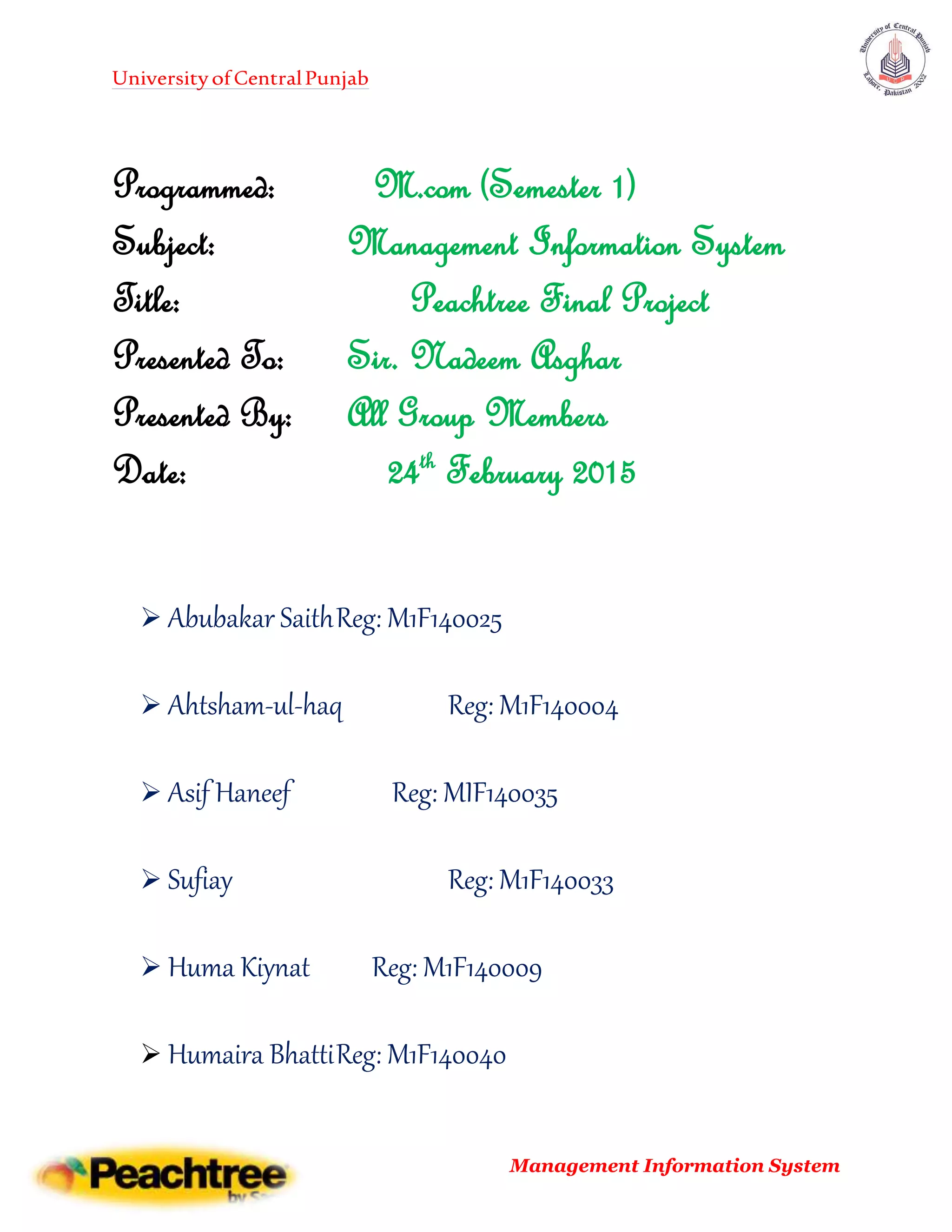 UniversityofCentralPunjab
Management Information System
Programmed: M.com (Semester 1)
Subject: Management Information System
Title: Peachtree Final Project
Presented To: Sir. Nadeem Asghar
Presented By: All Group Members
Date: 24th
February 2015
 Abubakar SaithReg: M1F140025
 Ahtsham-ul-haq Reg: M1F140004
 Asif Haneef Reg: MIF140035
 Sufiay Reg: M1F140033
 Huma Kiynat Reg: M1F140009
 Humaira BhattiReg: M1F140040
 