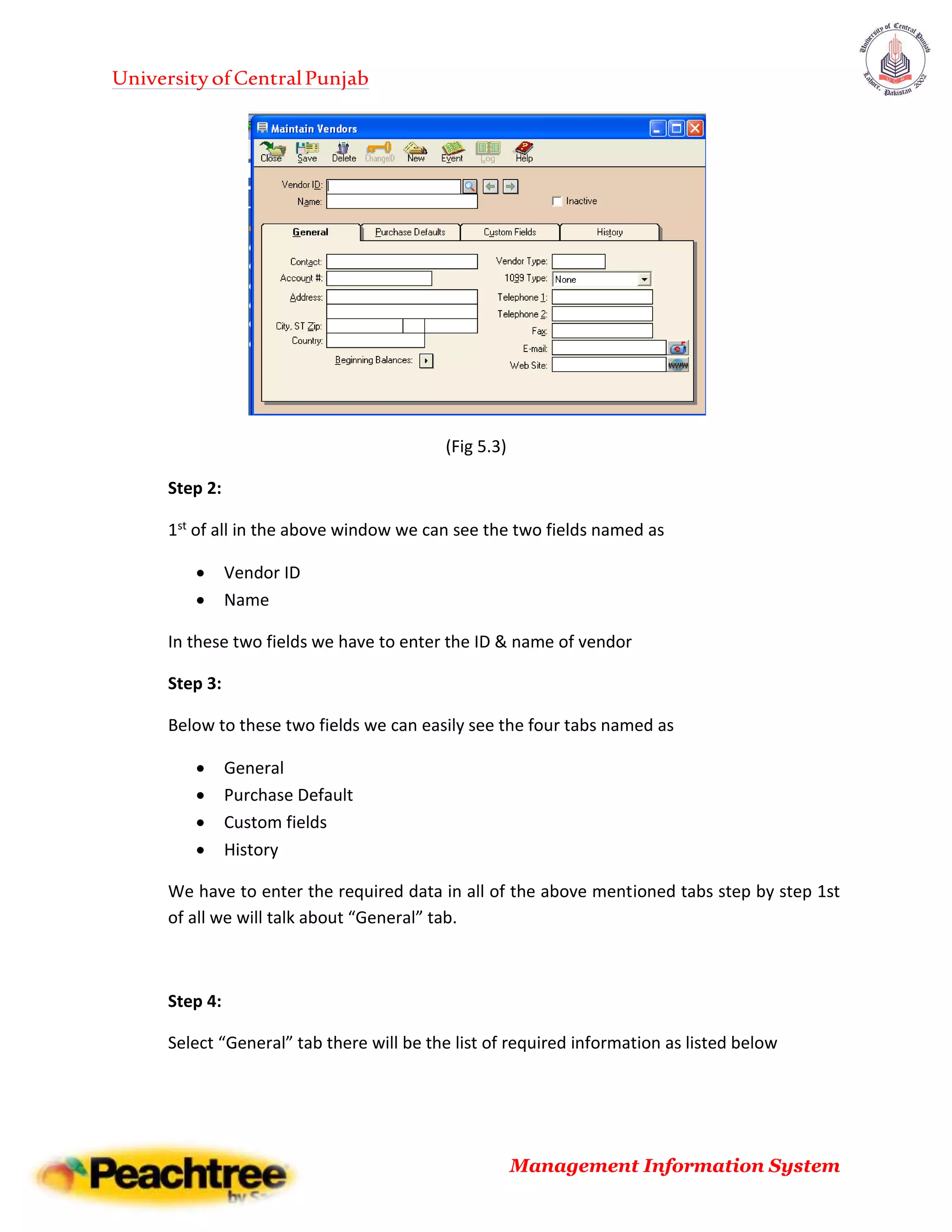 UniversityofCentralPunjab
Management Information System
(Fig 5.3)
Step 2:
1st of all in the above window we can see the two fields named as
 Vendor ID
 Name
In these two fields we have to enter the ID & name of vendor
Step 3:
Below to these two fields we can easily see the four tabs named as
 General
 Purchase Default
 Custom fields
 History
We have to enter the required data in all of the above mentioned tabs step by step 1st
of all we will talk about “General” tab.
Step 4:
Select “General” tab there will be the list of required information as listed below
 
