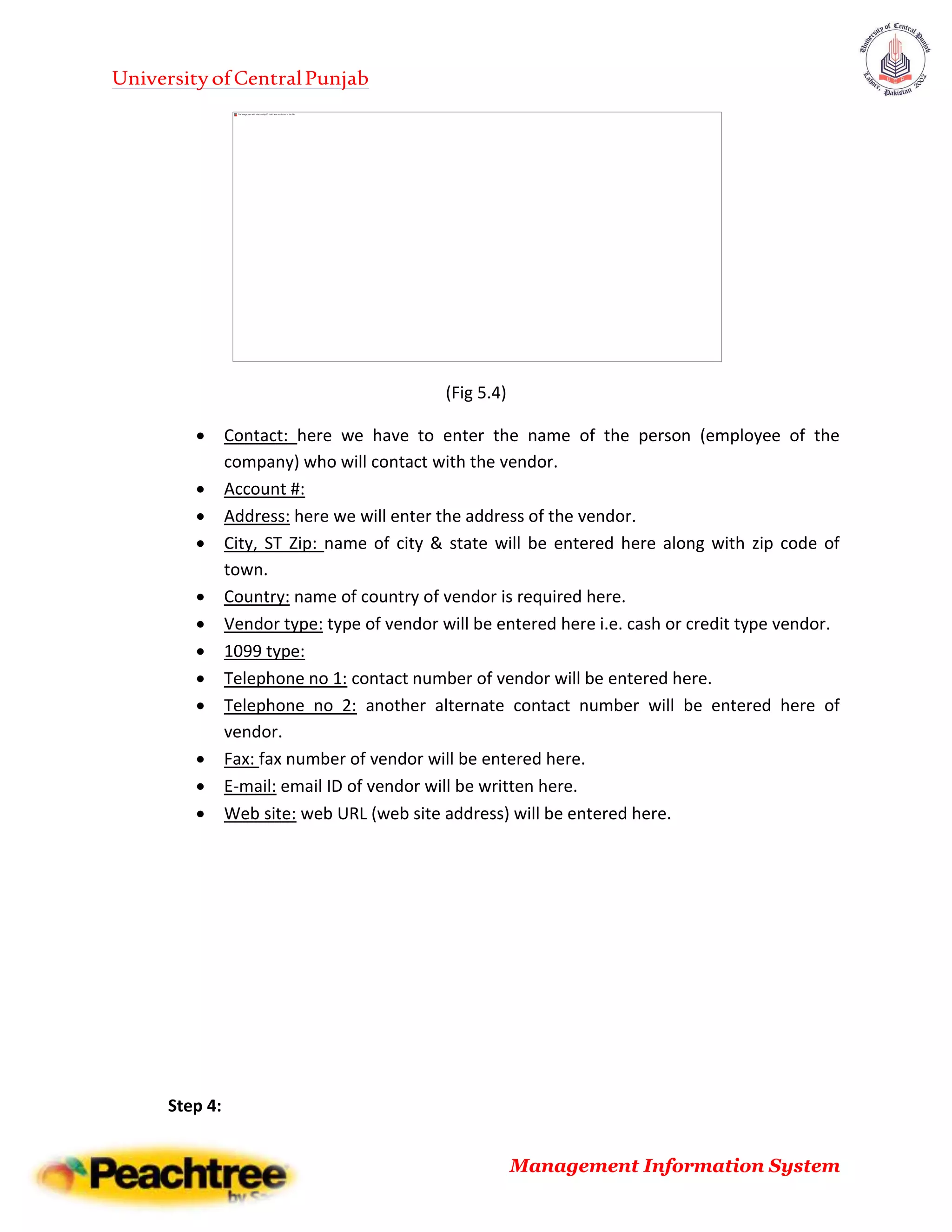 UniversityofCentralPunjab
Management Information System
(Fig 5.4)
 Contact: here we have to enter the name of the person (employee of the
company) who will contact with the vendor.
 Account #:
 Address: here we will enter the address of the vendor.
 City, ST Zip: name of city & state will be entered here along with zip code of
town.
 Country: name of country of vendor is required here.
 Vendor type: type of vendor will be entered here i.e. cash or credit type vendor.
 1099 type:
 Telephone no 1: contact number of vendor will be entered here.
 Telephone no 2: another alternate contact number will be entered here of
vendor.
 Fax: fax number of vendor will be entered here.
 E-mail: email ID of vendor will be written here.
 Web site: web URL (web site address) will be entered here.
Step 4:
 