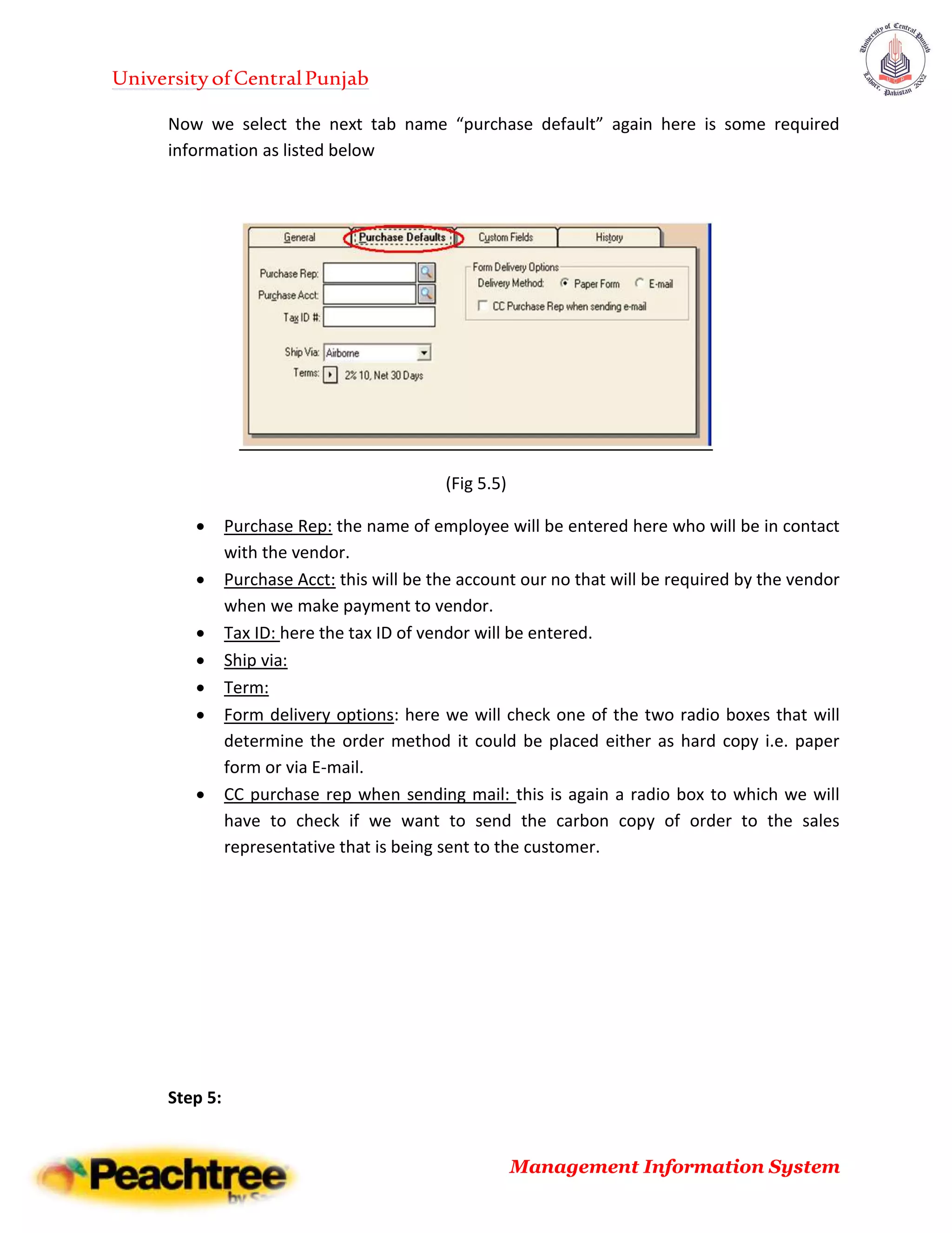 UniversityofCentralPunjab
Management Information System
Now we select the next tab name “purchase default” again here is some required
information as listed below
(Fig 5.5)
 Purchase Rep: the name of employee will be entered here who will be in contact
with the vendor.
 Purchase Acct: this will be the account our no that will be required by the vendor
when we make payment to vendor.
 Tax ID: here the tax ID of vendor will be entered.
 Ship via:
 Term:
 Form delivery options: here we will check one of the two radio boxes that will
determine the order method it could be placed either as hard copy i.e. paper
form or via E-mail.
 CC purchase rep when sending mail: this is again a radio box to which we will
have to check if we want to send the carbon copy of order to the sales
representative that is being sent to the customer.
Step 5:
 