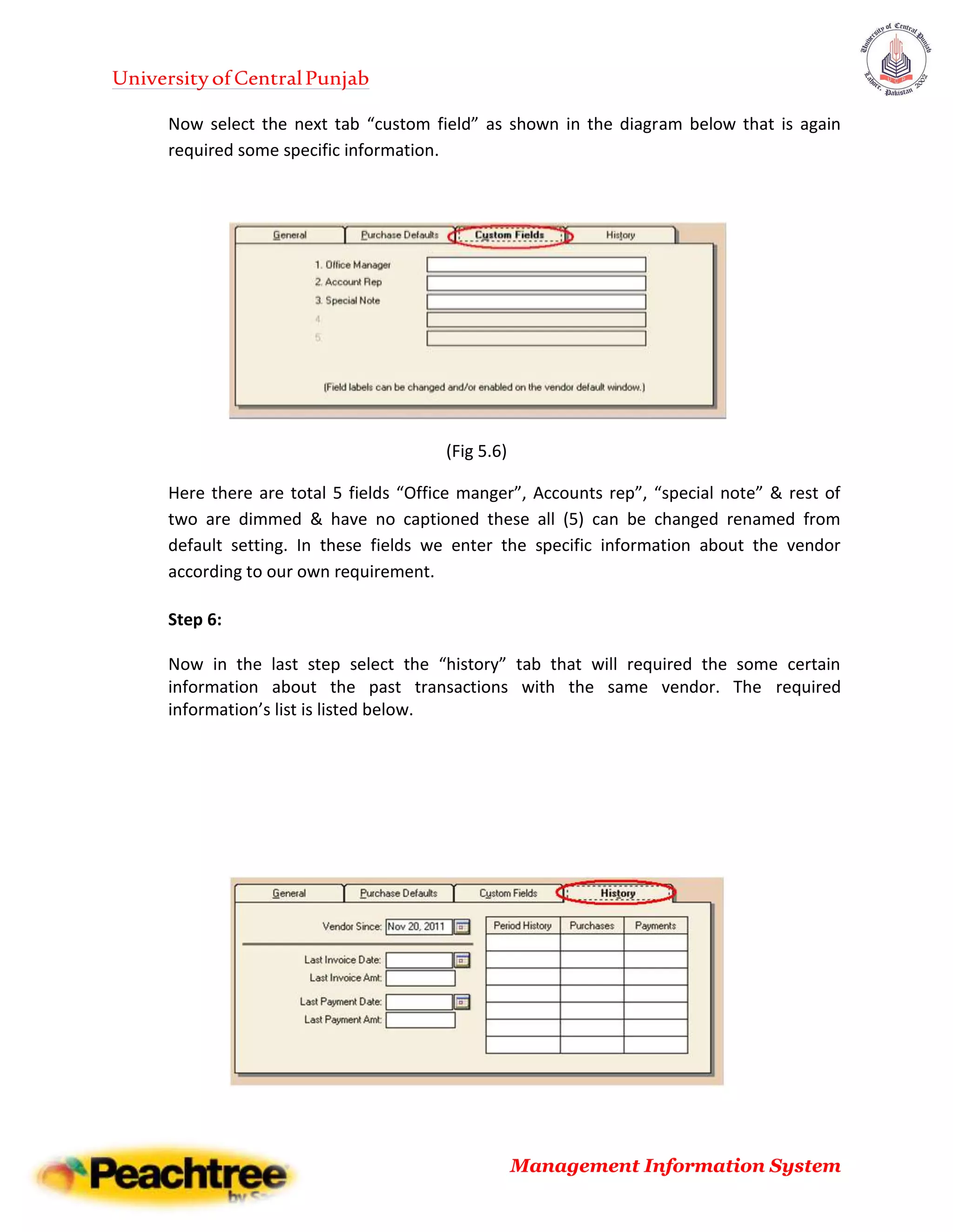 UniversityofCentralPunjab
Management Information System
Now select the next tab “custom field” as shown in the diagram below that is again
required some specific information.
(Fig 5.6)
Here there are total 5 fields “Office manger”, Accounts rep”, “special note” & rest of
two are dimmed & have no captioned these all (5) can be changed renamed from
default setting. In these fields we enter the specific information about the vendor
according to our own requirement.
Step 6:
Now in the last step select the “history” tab that will required the some certain
information about the past transactions with the same vendor. The required
information’s list is listed below.
 