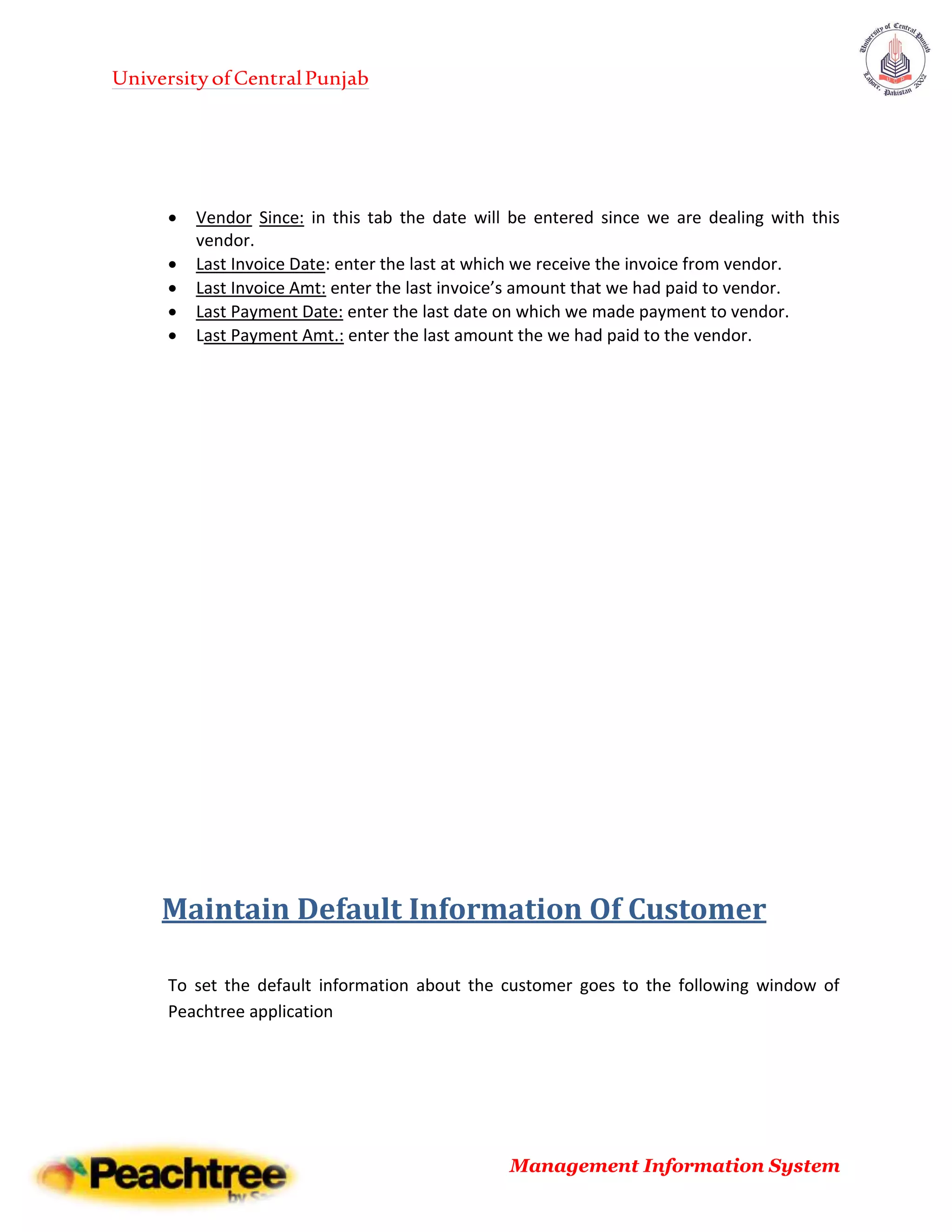 UniversityofCentralPunjab
Management Information System
 Vendor Since: in this tab the date will be entered since we are dealing with this
vendor.
 Last Invoice Date: enter the last at which we receive the invoice from vendor.
 Last Invoice Amt: enter the last invoice’s amount that we had paid to vendor.
 Last Payment Date: enter the last date on which we made payment to vendor.
 Last Payment Amt.: enter the last amount the we had paid to the vendor.
Maintain Default Information Of Customer
To set the default information about the customer goes to the following window of
Peachtree application
 
