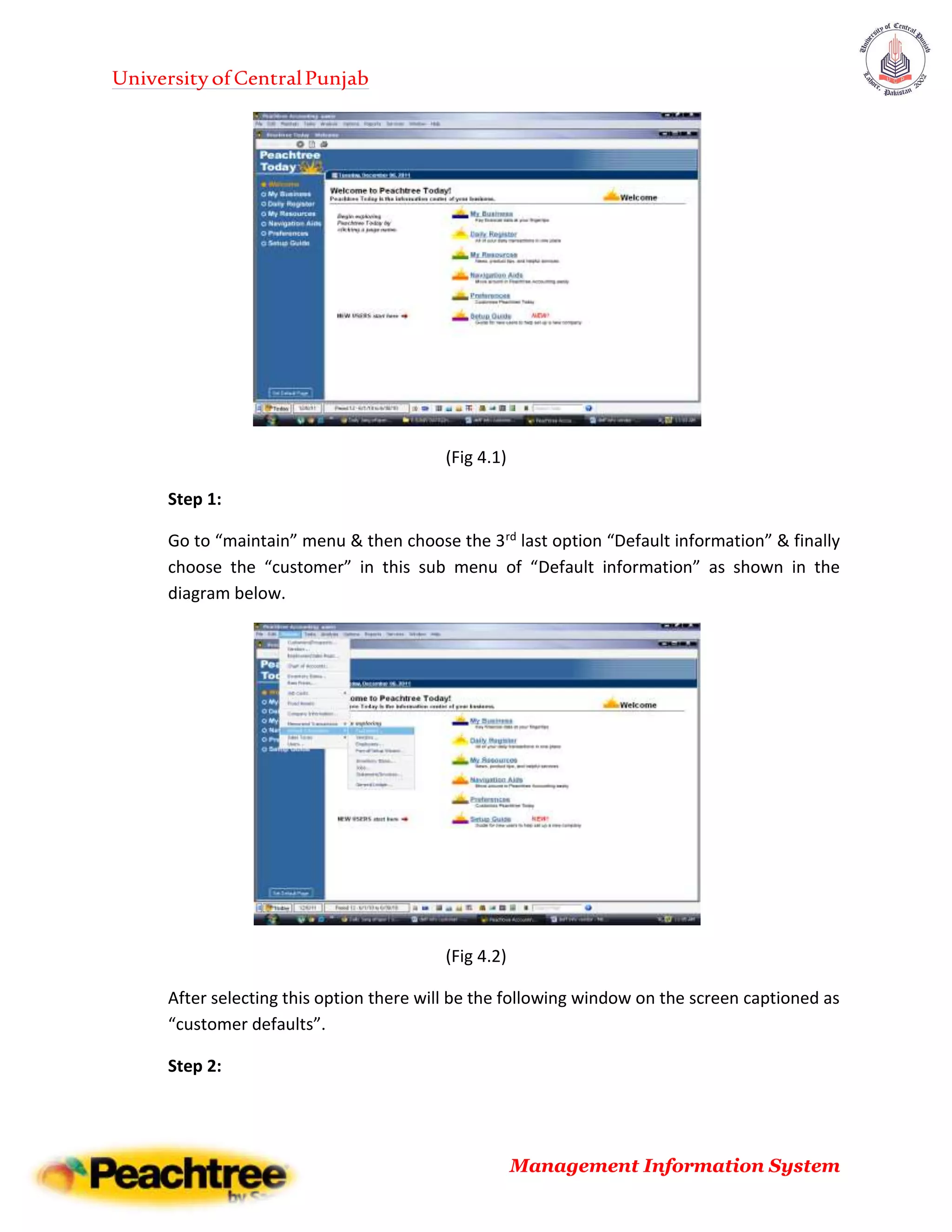 UniversityofCentralPunjab
Management Information System
(Fig 4.1)
Step 1:
Go to “maintain” menu & then choose the 3rd last option “Default information” & finally
choose the “customer” in this sub menu of “Default information” as shown in the
diagram below.
(Fig 4.2)
After selecting this option there will be the following window on the screen captioned as
“customer defaults”.
Step 2:
 