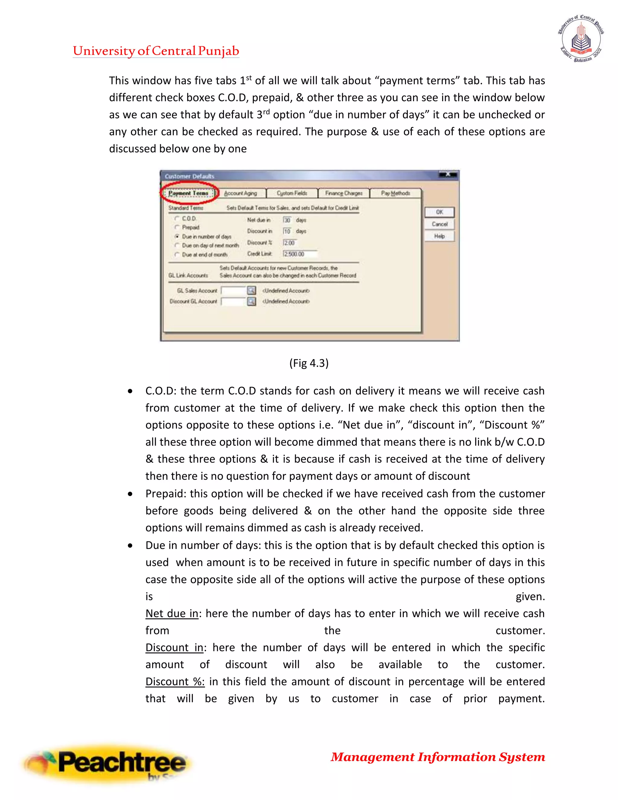 UniversityofCentralPunjab
Management Information System
This window has five tabs 1st of all we will talk about “payment terms” tab. This tab has
different check boxes C.O.D, prepaid, & other three as you can see in the window below
as we can see that by default 3rd option “due in number of days” it can be unchecked or
any other can be checked as required. The purpose & use of each of these options are
discussed below one by one
(Fig 4.3)
 C.O.D: the term C.O.D stands for cash on delivery it means we will receive cash
from customer at the time of delivery. If we make check this option then the
options opposite to these options i.e. “Net due in”, “discount in”, “Discount %”
all these three option will become dimmed that means there is no link b/w C.O.D
& these three options & it is because if cash is received at the time of delivery
then there is no question for payment days or amount of discount
 Prepaid: this option will be checked if we have received cash from the customer
before goods being delivered & on the other hand the opposite side three
options will remains dimmed as cash is already received.
 Due in number of days: this is the option that is by default checked this option is
used when amount is to be received in future in specific number of days in this
case the opposite side all of the options will active the purpose of these options
is given.
Net due in: here the number of days has to enter in which we will receive cash
from the customer.
Discount in: here the number of days will be entered in which the specific
amount of discount will also be available to the customer.
Discount %: in this field the amount of discount in percentage will be entered
that will be given by us to customer in case of prior payment.
 
