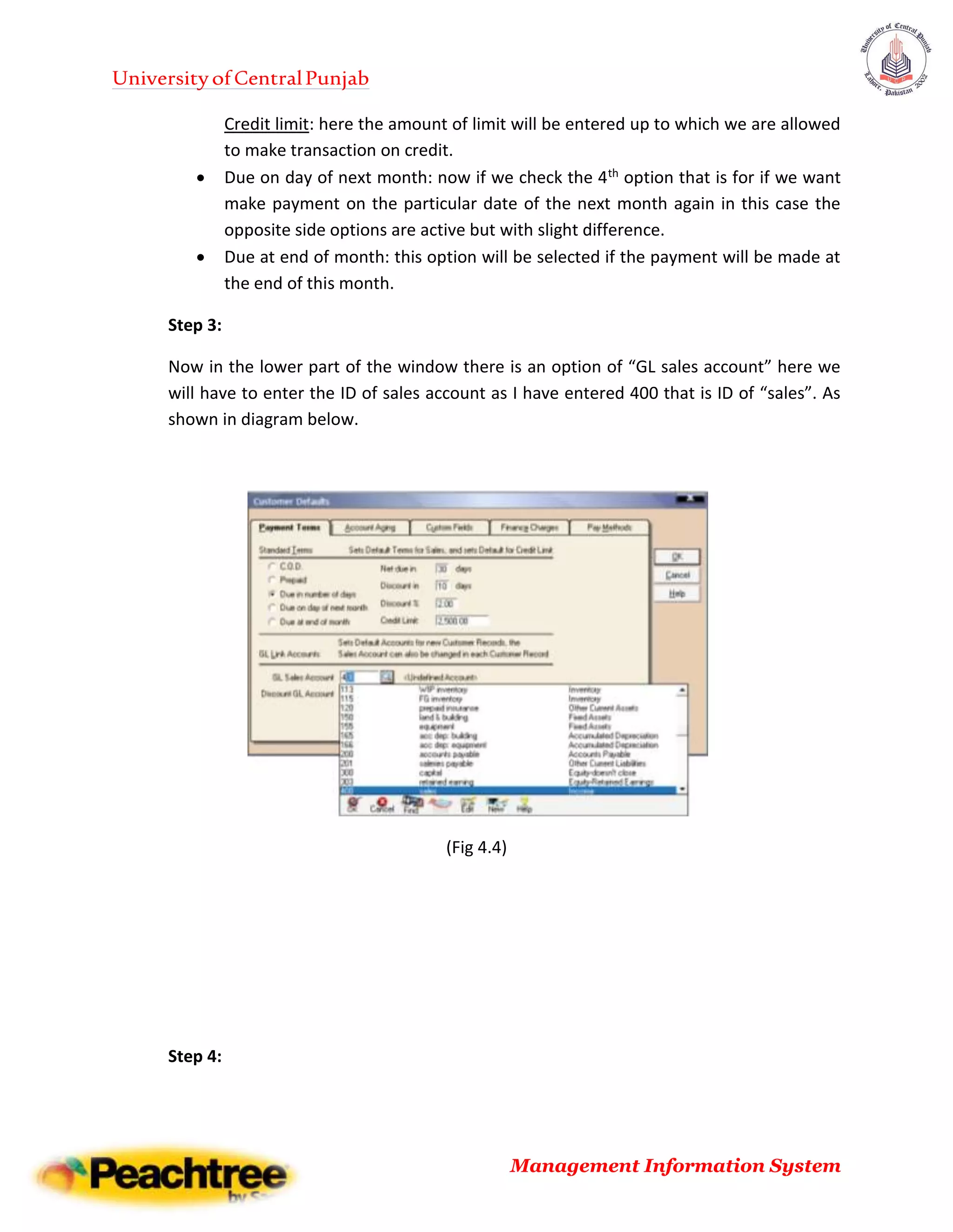 UniversityofCentralPunjab
Management Information System
Credit limit: here the amount of limit will be entered up to which we are allowed
to make transaction on credit.
 Due on day of next month: now if we check the 4th option that is for if we want
make payment on the particular date of the next month again in this case the
opposite side options are active but with slight difference.
 Due at end of month: this option will be selected if the payment will be made at
the end of this month.
Step 3:
Now in the lower part of the window there is an option of “GL sales account” here we
will have to enter the ID of sales account as I have entered 400 that is ID of “sales”. As
shown in diagram below.
(Fig 4.4)
Step 4:
 