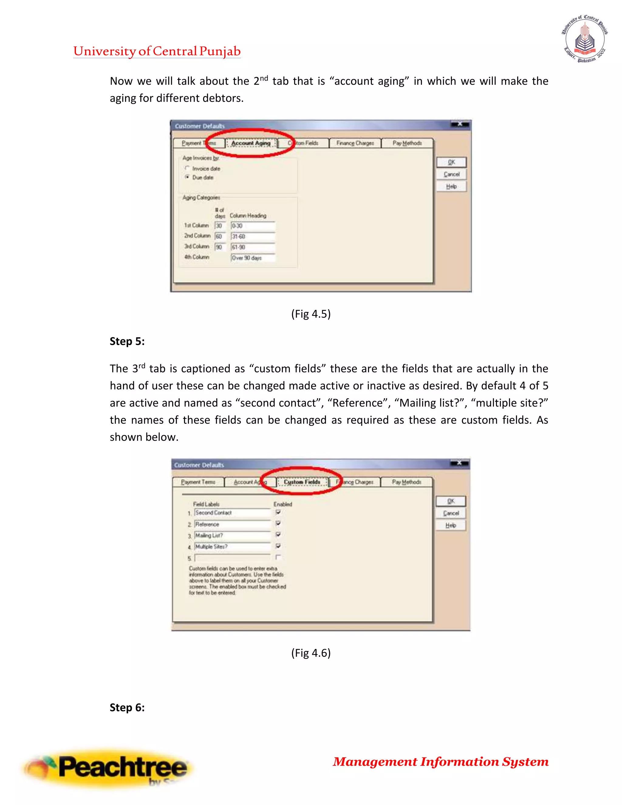 UniversityofCentralPunjab
Management Information System
Now we will talk about the 2nd tab that is “account aging” in which we will make the
aging for different debtors.
(Fig 4.5)
Step 5:
The 3rd tab is captioned as “custom fields” these are the fields that are actually in the
hand of user these can be changed made active or inactive as desired. By default 4 of 5
are active and named as “second contact”, “Reference”, “Mailing list?”, “multiple site?”
the names of these fields can be changed as required as these are custom fields. As
shown below.
(Fig 4.6)
Step 6:
 