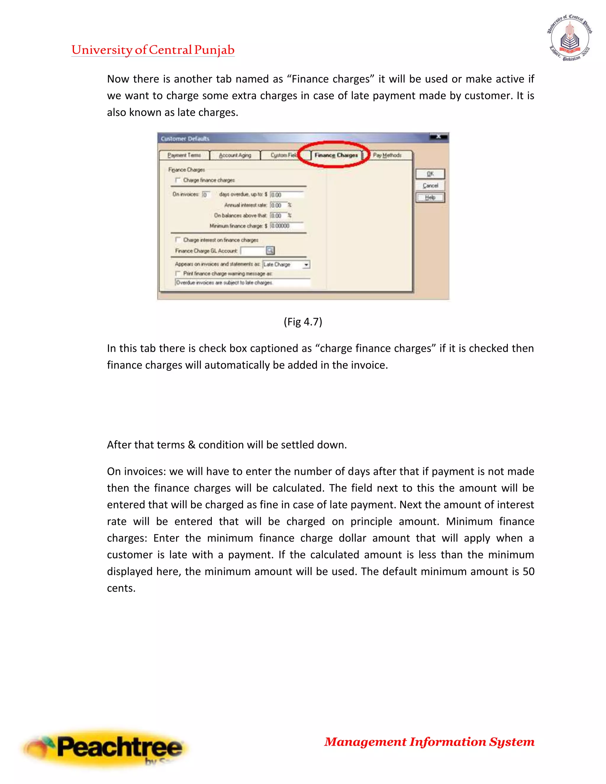 UniversityofCentralPunjab
Management Information System
Now there is another tab named as “Finance charges” it will be used or make active if
we want to charge some extra charges in case of late payment made by customer. It is
also known as late charges.
(Fig 4.7)
In this tab there is check box captioned as “charge finance charges” if it is checked then
finance charges will automatically be added in the invoice.
After that terms & condition will be settled down.
On invoices: we will have to enter the number of days after that if payment is not made
then the finance charges will be calculated. The field next to this the amount will be
entered that will be charged as fine in case of late payment. Next the amount of interest
rate will be entered that will be charged on principle amount. Minimum finance
charges: Enter the minimum finance charge dollar amount that will apply when a
customer is late with a payment. If the calculated amount is less than the minimum
displayed here, the minimum amount will be used. The default minimum amount is 50
cents.
 