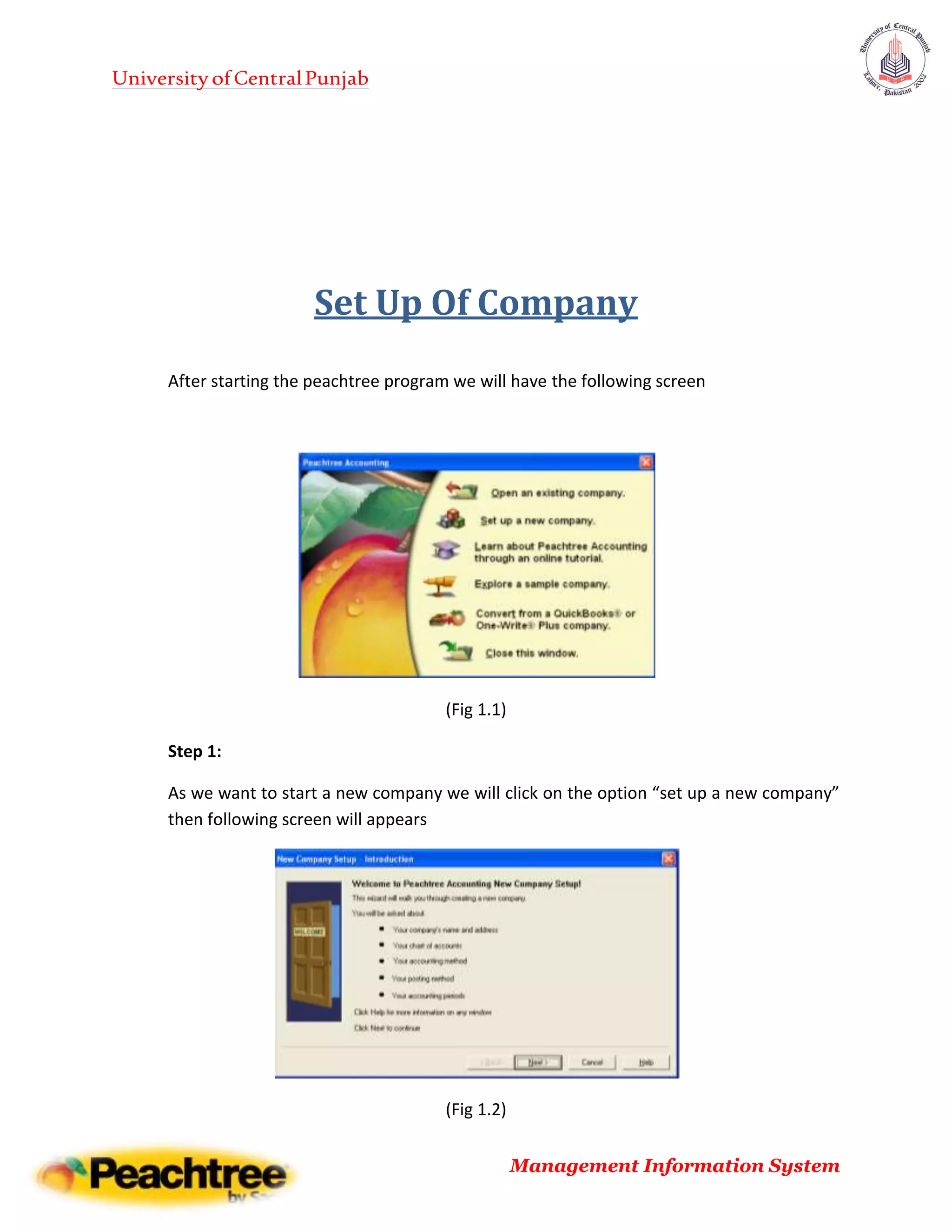 UniversityofCentralPunjab
Management Information System
Set Up Of Company
After starting the peachtree program we will have the following screen
(Fig 1.1)
Step 1:
As we want to start a new company we will click on the option “set up a new company”
then following screen will appears
(Fig 1.2)
 