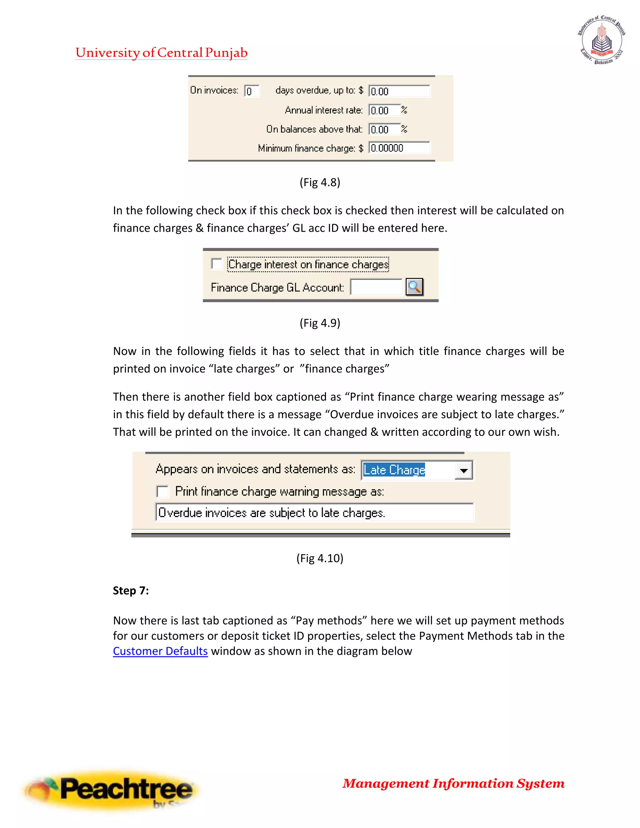 UniversityofCentralPunjab
Management Information System
(Fig 4.8)
In the following check box if this check box is checked then interest will be calculated on
finance charges & finance charges’ GL acc ID will be entered here.
(Fig 4.9)
Now in the following fields it has to select that in which title finance charges will be
printed on invoice “late charges” or ”finance charges”
Then there is another field box captioned as “Print finance charge wearing message as”
in this field by default there is a message “Overdue invoices are subject to late charges.”
That will be printed on the invoice. It can changed & written according to our own wish.
(Fig 4.10)
Step 7:
Now there is last tab captioned as “Pay methods” here we will set up payment methods
for our customers or deposit ticket ID properties, select the Payment Methods tab in the
Customer Defaults window as shown in the diagram below
 