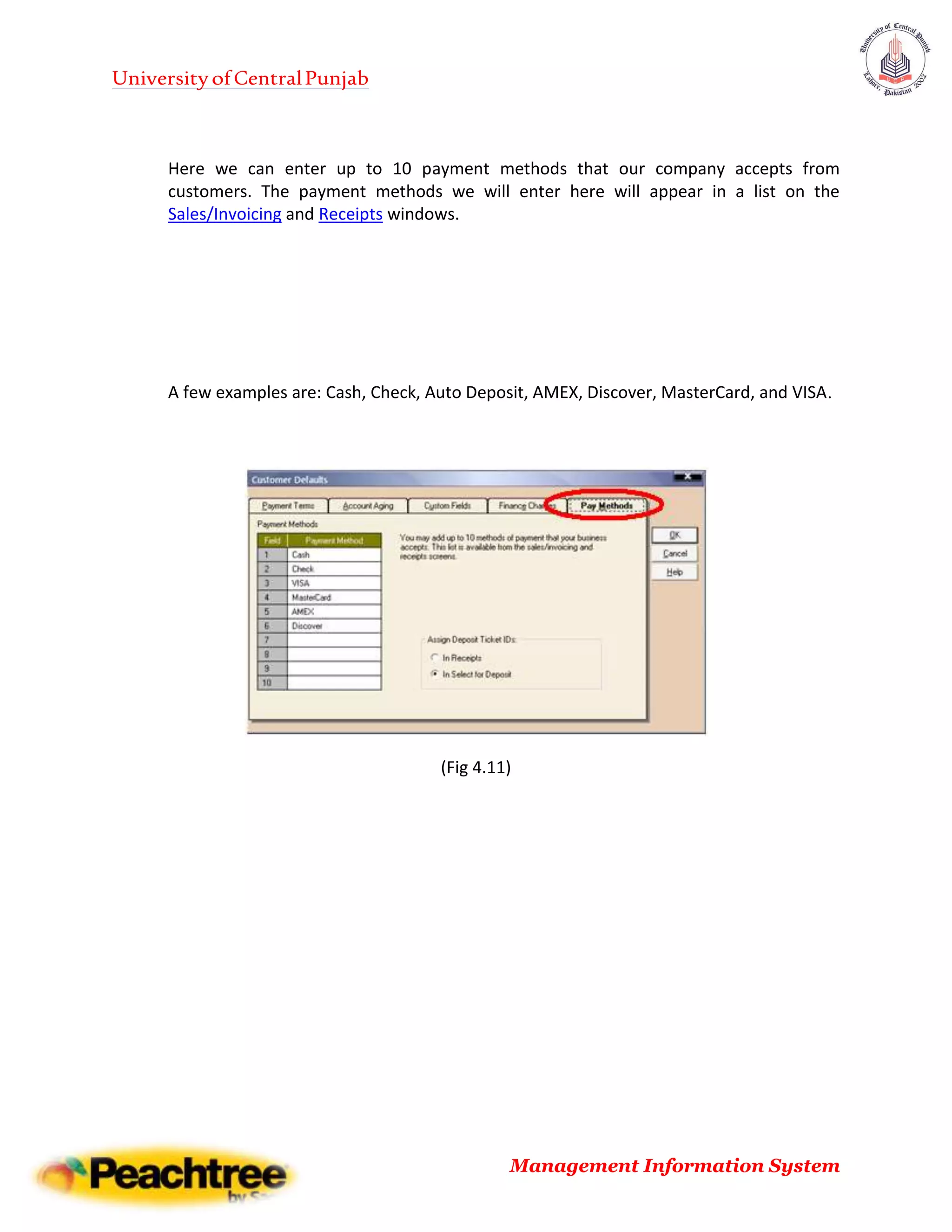 UniversityofCentralPunjab
Management Information System
Here we can enter up to 10 payment methods that our company accepts from
customers. The payment methods we will enter here will appear in a list on the
Sales/Invoicing and Receipts windows.
A few examples are: Cash, Check, Auto Deposit, AMEX, Discover, MasterCard, and VISA.
(Fig 4.11)
 