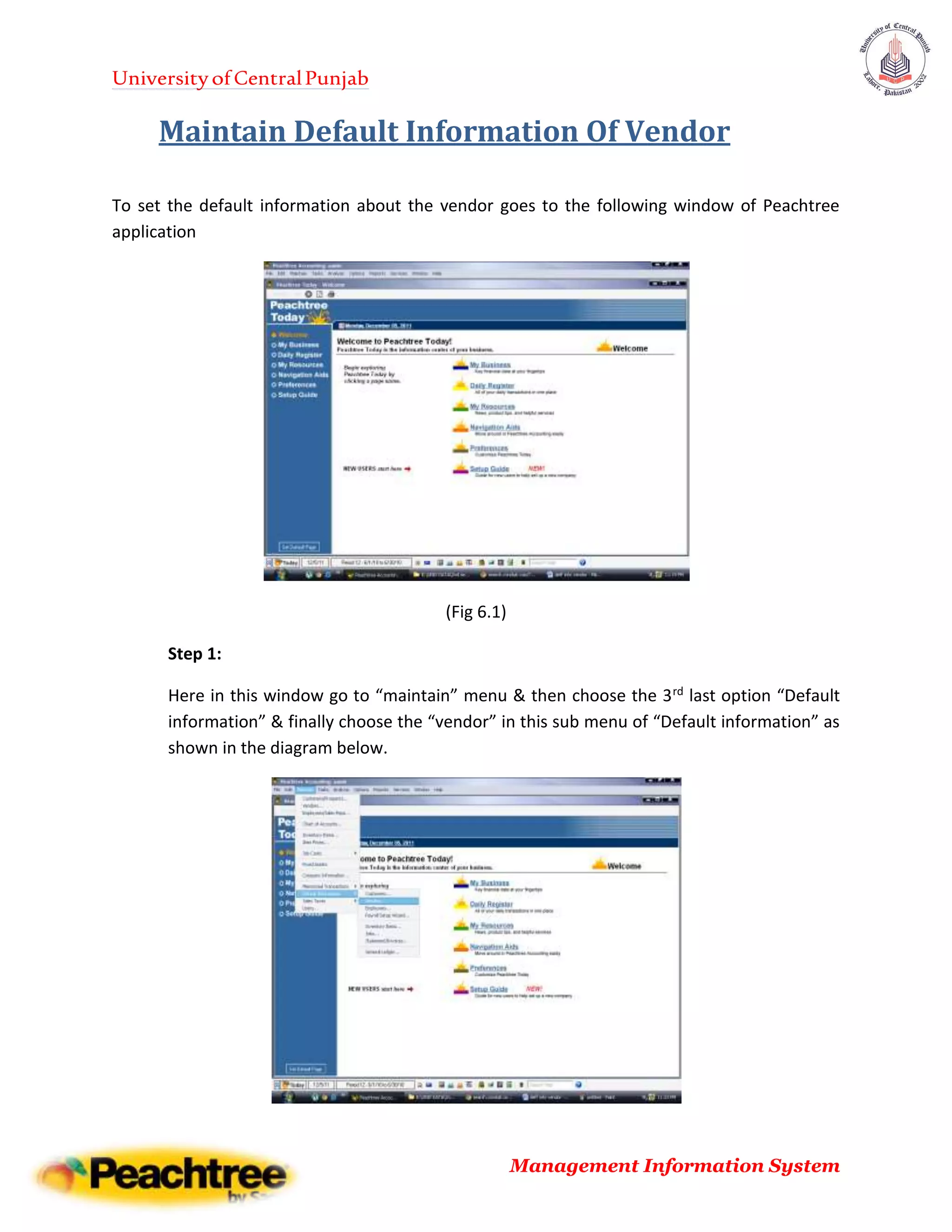 UniversityofCentralPunjab
Management Information System
Maintain Default Information Of Vendor
To set the default information about the vendor goes to the following window of Peachtree
application
(Fig 6.1)
Step 1:
Here in this window go to “maintain” menu & then choose the 3rd last option “Default
information” & finally choose the “vendor” in this sub menu of “Default information” as
shown in the diagram below.
 