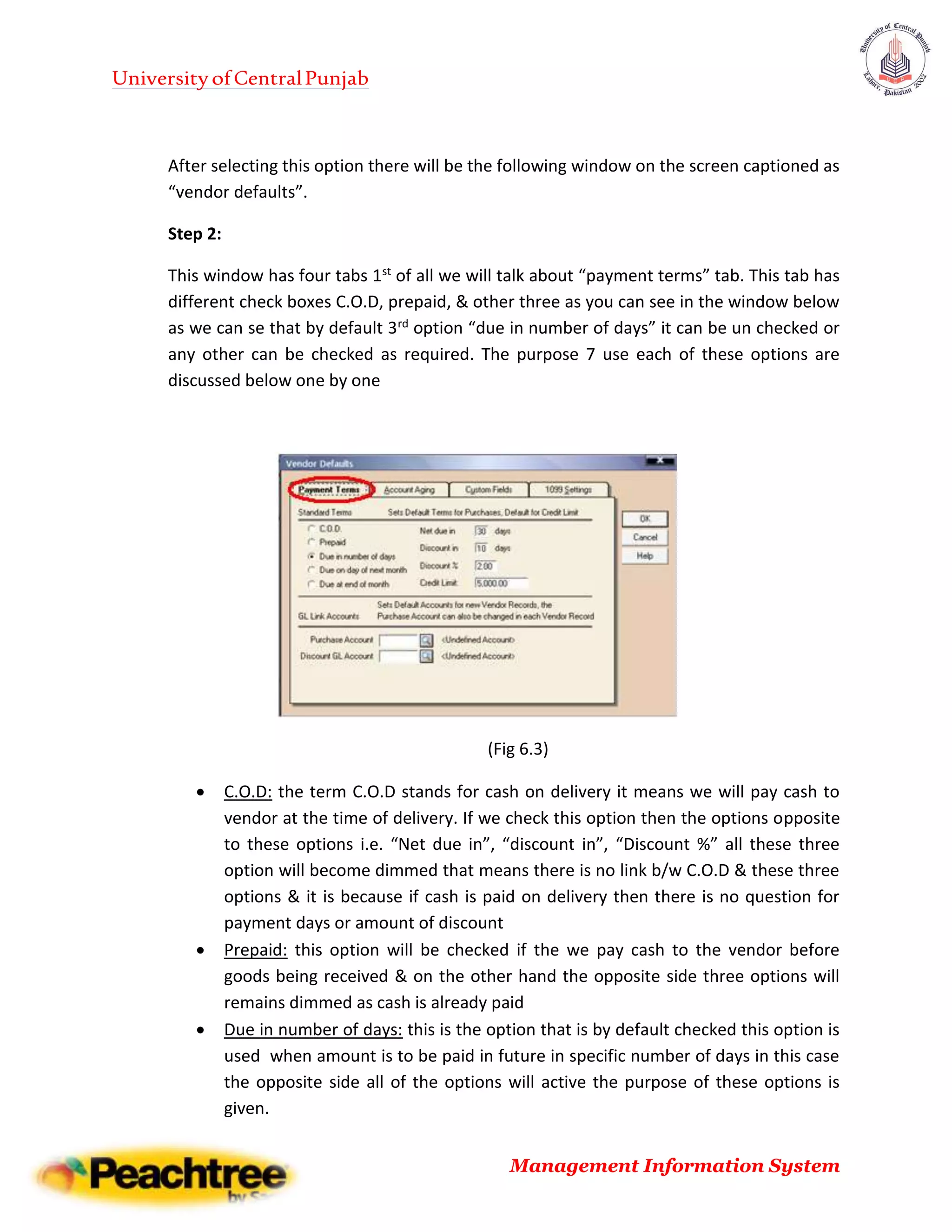 UniversityofCentralPunjab
Management Information System
After selecting this option there will be the following window on the screen captioned as
“vendor defaults”.
Step 2:
This window has four tabs 1st of all we will talk about “payment terms” tab. This tab has
different check boxes C.O.D, prepaid, & other three as you can see in the window below
as we can se that by default 3rd option “due in number of days” it can be un checked or
any other can be checked as required. The purpose 7 use each of these options are
discussed below one by one
(Fig 6.3)
 C.O.D: the term C.O.D stands for cash on delivery it means we will pay cash to
vendor at the time of delivery. If we check this option then the options opposite
to these options i.e. “Net due in”, “discount in”, “Discount %” all these three
option will become dimmed that means there is no link b/w C.O.D & these three
options & it is because if cash is paid on delivery then there is no question for
payment days or amount of discount
 Prepaid: this option will be checked if the we pay cash to the vendor before
goods being received & on the other hand the opposite side three options will
remains dimmed as cash is already paid
 Due in number of days: this is the option that is by default checked this option is
used when amount is to be paid in future in specific number of days in this case
the opposite side all of the options will active the purpose of these options is
given.
 