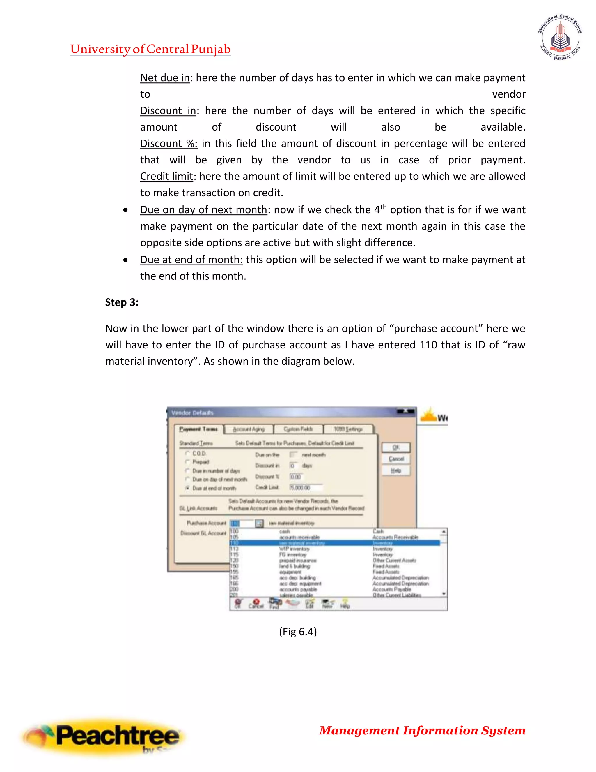 UniversityofCentralPunjab
Management Information System
Net due in: here the number of days has to enter in which we can make payment
to vendor
Discount in: here the number of days will be entered in which the specific
amount of discount will also be available.
Discount %: in this field the amount of discount in percentage will be entered
that will be given by the vendor to us in case of prior payment.
Credit limit: here the amount of limit will be entered up to which we are allowed
to make transaction on credit.
 Due on day of next month: now if we check the 4th option that is for if we want
make payment on the particular date of the next month again in this case the
opposite side options are active but with slight difference.
 Due at end of month: this option will be selected if we want to make payment at
the end of this month.
Step 3:
Now in the lower part of the window there is an option of “purchase account” here we
will have to enter the ID of purchase account as I have entered 110 that is ID of “raw
material inventory”. As shown in the diagram below.
(Fig 6.4)
 