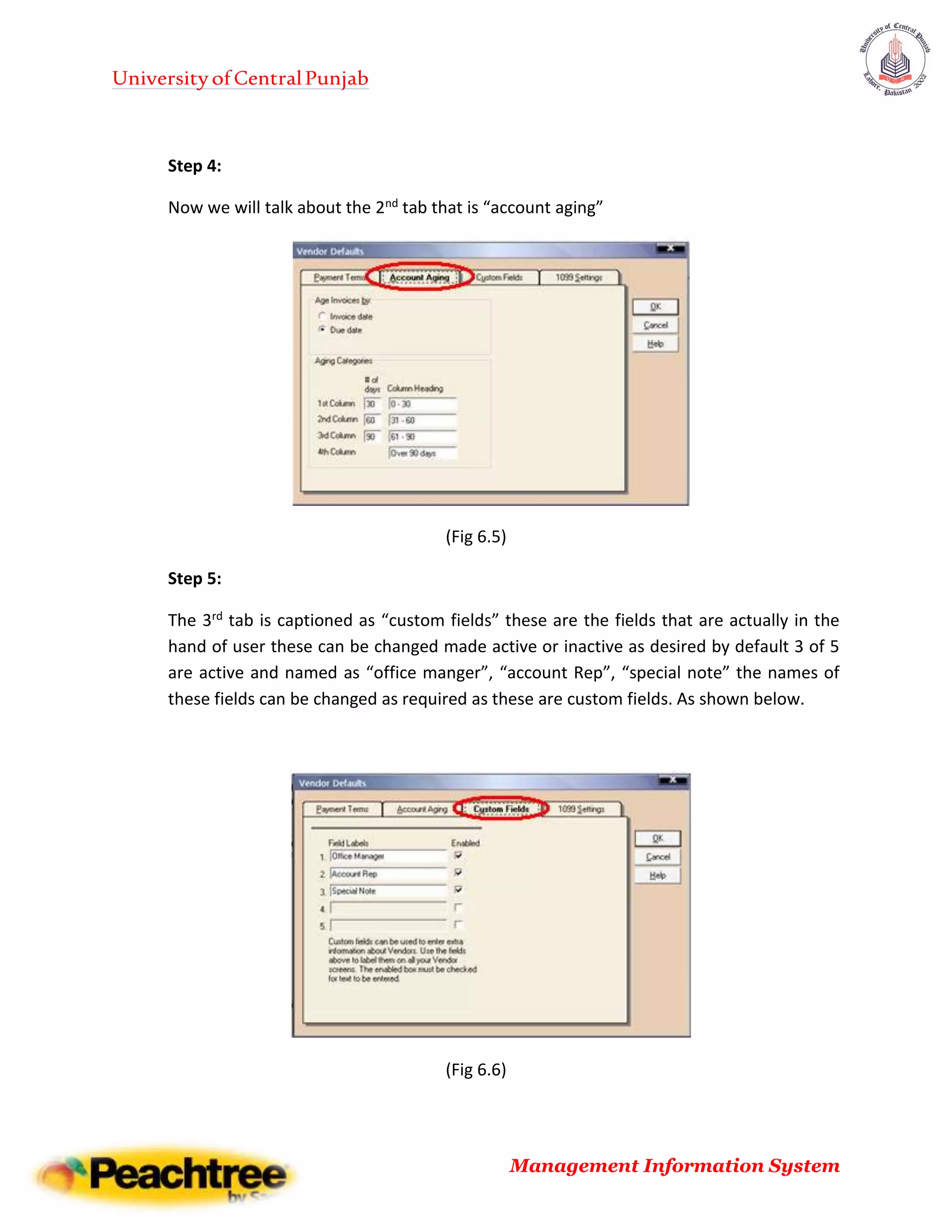 UniversityofCentralPunjab
Management Information System
Step 4:
Now we will talk about the 2nd tab that is “account aging”
(Fig 6.5)
Step 5:
The 3rd tab is captioned as “custom fields” these are the fields that are actually in the
hand of user these can be changed made active or inactive as desired by default 3 of 5
are active and named as “office manger”, “account Rep”, “special note” the names of
these fields can be changed as required as these are custom fields. As shown below.
(Fig 6.6)
 