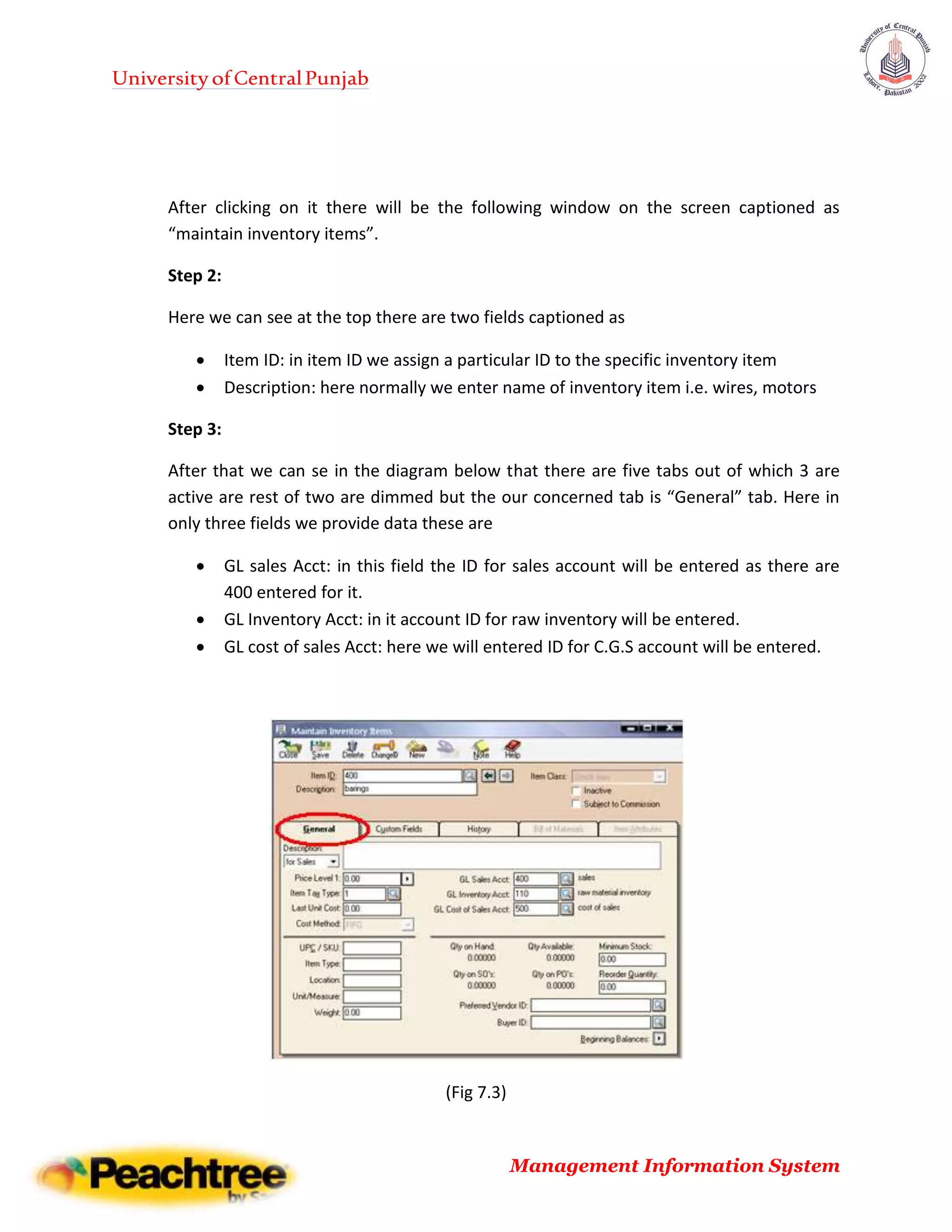 UniversityofCentralPunjab
Management Information System
After clicking on it there will be the following window on the screen captioned as
“maintain inventory items”.
Step 2:
Here we can see at the top there are two fields captioned as
 Item ID: in item ID we assign a particular ID to the specific inventory item
 Description: here normally we enter name of inventory item i.e. wires, motors
Step 3:
After that we can se in the diagram below that there are five tabs out of which 3 are
active are rest of two are dimmed but the our concerned tab is “General” tab. Here in
only three fields we provide data these are
 GL sales Acct: in this field the ID for sales account will be entered as there are
400 entered for it.
 GL Inventory Acct: in it account ID for raw inventory will be entered.
 GL cost of sales Acct: here we will entered ID for C.G.S account will be entered.
(Fig 7.3)
 