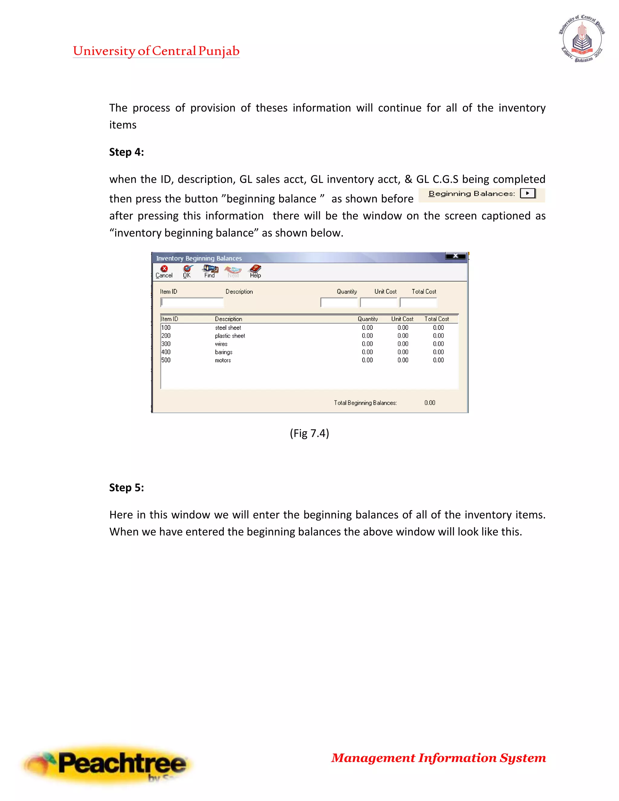 UniversityofCentralPunjab
Management Information System
The process of provision of theses information will continue for all of the inventory
items
Step 4:
when the ID, description, GL sales acct, GL inventory acct, & GL C.G.S being completed
then press the button ”beginning balance ” as shown before
after pressing this information there will be the window on the screen captioned as
“inventory beginning balance” as shown below.
(Fig 7.4)
Step 5:
Here in this window we will enter the beginning balances of all of the inventory items.
When we have entered the beginning balances the above window will look like this.
 