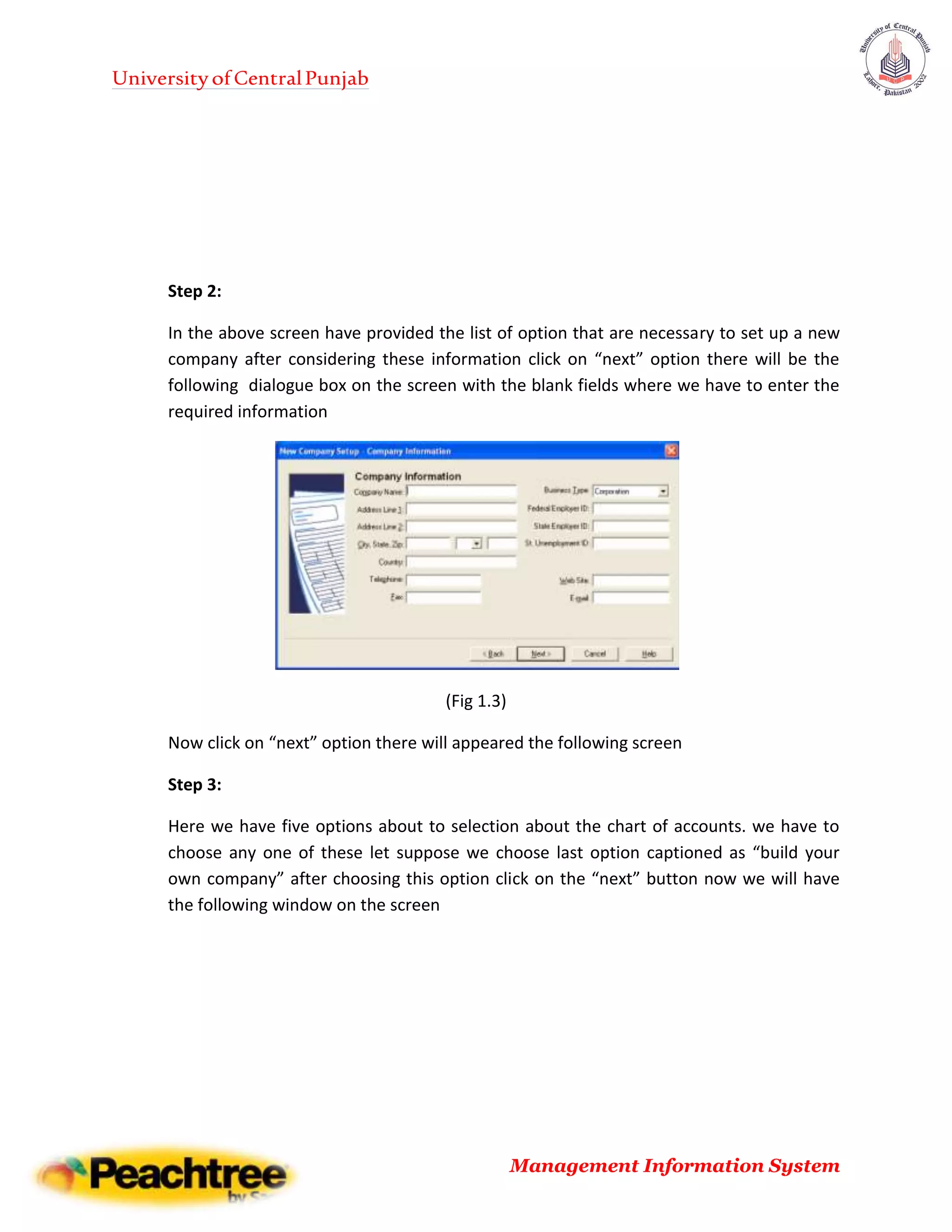 UniversityofCentralPunjab
Management Information System
Step 2:
In the above screen have provided the list of option that are necessary to set up a new
company after considering these information click on “next” option there will be the
following dialogue box on the screen with the blank fields where we have to enter the
required information
(Fig 1.3)
Now click on “next” option there will appeared the following screen
Step 3:
Here we have five options about to selection about the chart of accounts. we have to
choose any one of these let suppose we choose last option captioned as “build your
own company” after choosing this option click on the “next” button now we will have
the following window on the screen
 