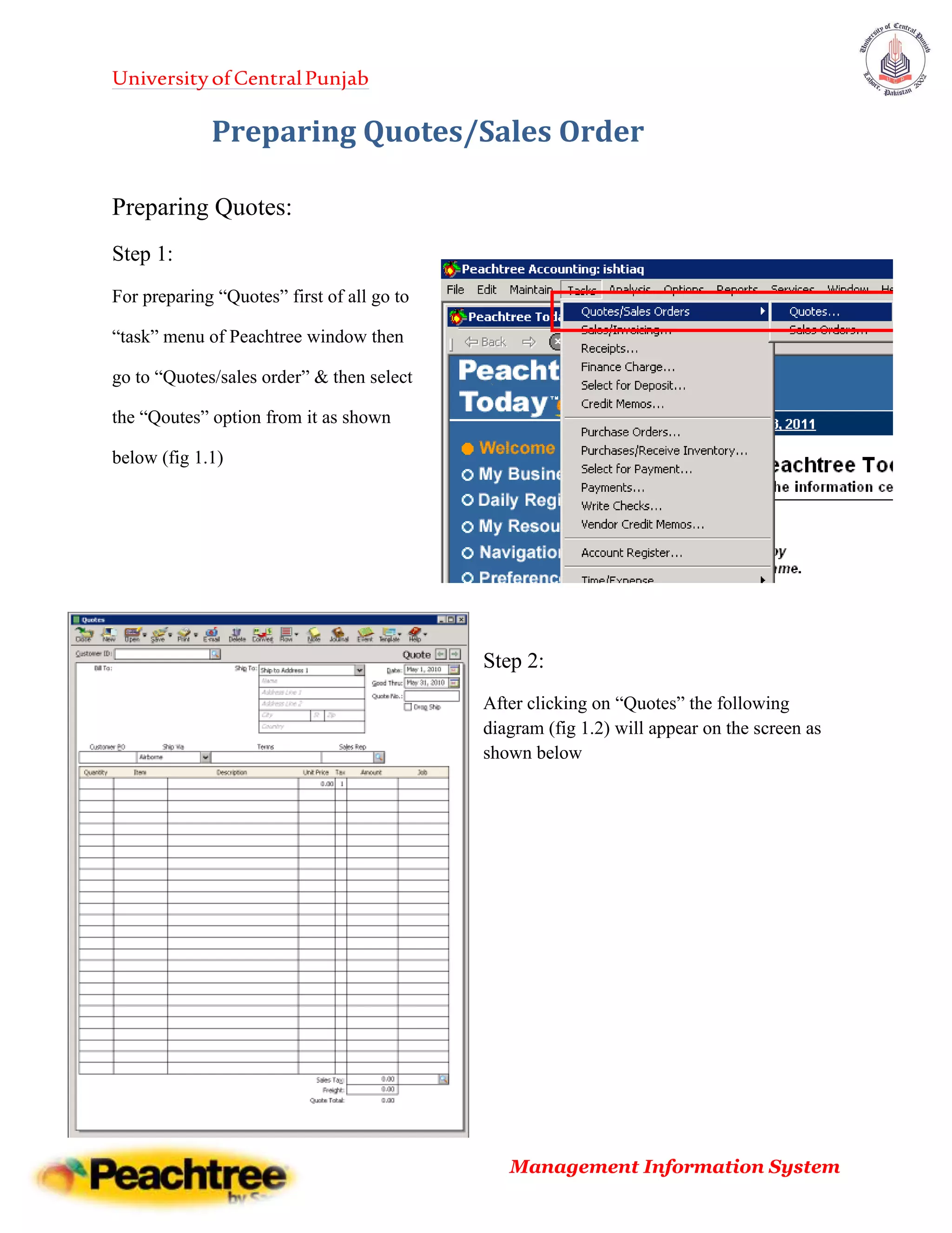 UniversityofCentralPunjab
Management Information System
Preparing Quotes/Sales Order
Preparing Quotes:
Step 1:
For preparing “Quotes” first of all go to
“task” menu of Peachtree window then
go to “Quotes/sales order” & then select
the “Qoutes” option from it as shown
below (fig 1.1)
Step 2:
After clicking on “Quotes” the following
diagram (fig 1.2) will appear on the screen as
shown below
 
