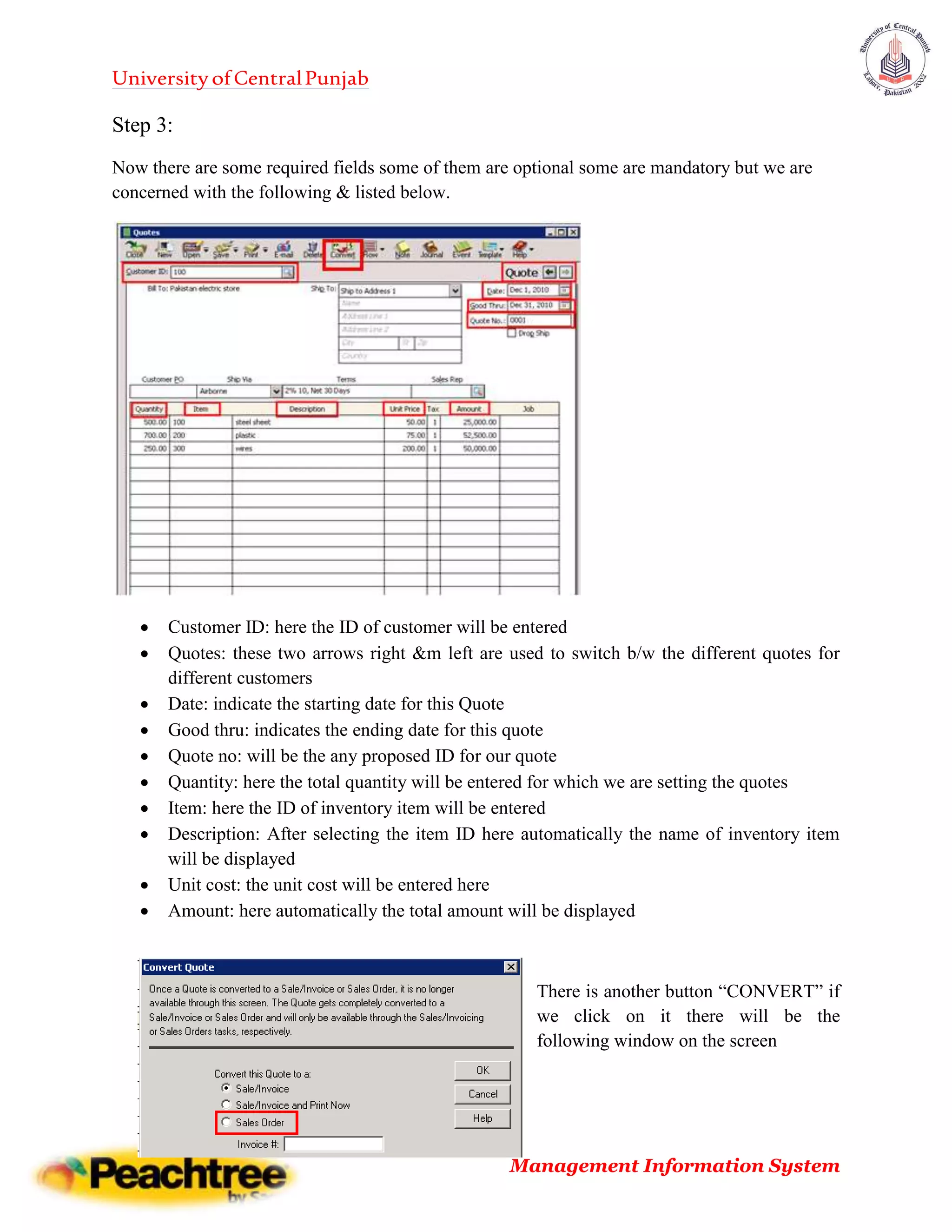 UniversityofCentralPunjab
Management Information System
Step 3:
Now there are some required fields some of them are optional some are mandatory but we are
concerned with the following & listed below.
 Customer ID: here the ID of customer will be entered
 Quotes: these two arrows right &m left are used to switch b/w the different quotes for
different customers
 Date: indicate the starting date for this Quote
 Good thru: indicates the ending date for this quote
 Quote no: will be the any proposed ID for our quote
 Quantity: here the total quantity will be entered for which we are setting the quotes
 Item: here the ID of inventory item will be entered
 Description: After selecting the item ID here automatically the name of inventory item
will be displayed
 Unit cost: the unit cost will be entered here
 Amount: here automatically the total amount will be displayed
There is another button “CONVERT” if
we click on it there will be the
following window on the screen
 