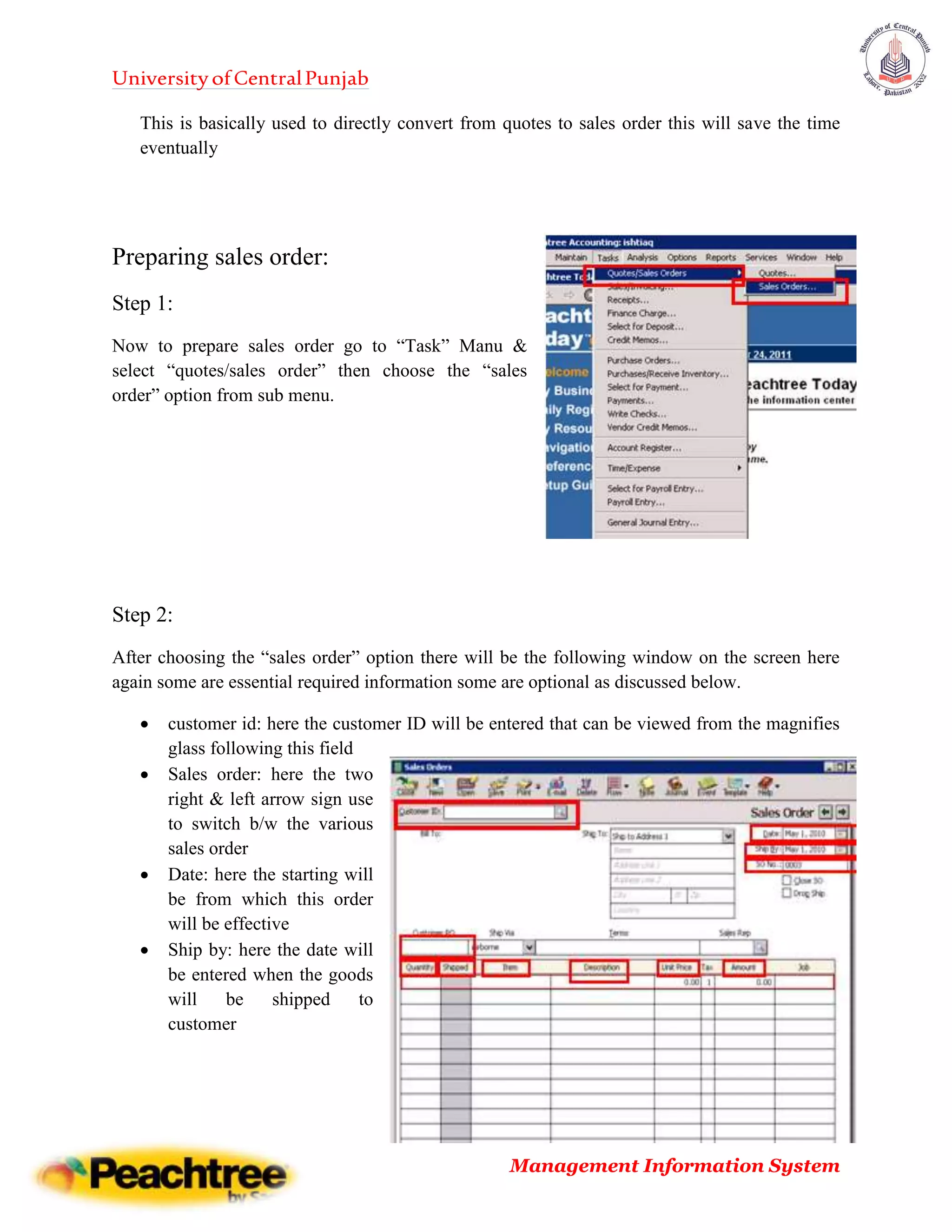 UniversityofCentralPunjab
Management Information System
This is basically used to directly convert from quotes to sales order this will save the time
eventually
Preparing sales order:
Step 1:
Now to prepare sales order go to “Task” Manu &
select “quotes/sales order” then choose the “sales
order” option from sub menu.
Step 2:
After choosing the “sales order” option there will be the following window on the screen here
again some are essential required information some are optional as discussed below.
 customer id: here the customer ID will be entered that can be viewed from the magnifies
glass following this field
 Sales order: here the two
right & left arrow sign use
to switch b/w the various
sales order
 Date: here the starting will
be from which this order
will be effective
 Ship by: here the date will
be entered when the goods
will be shipped to
customer
 