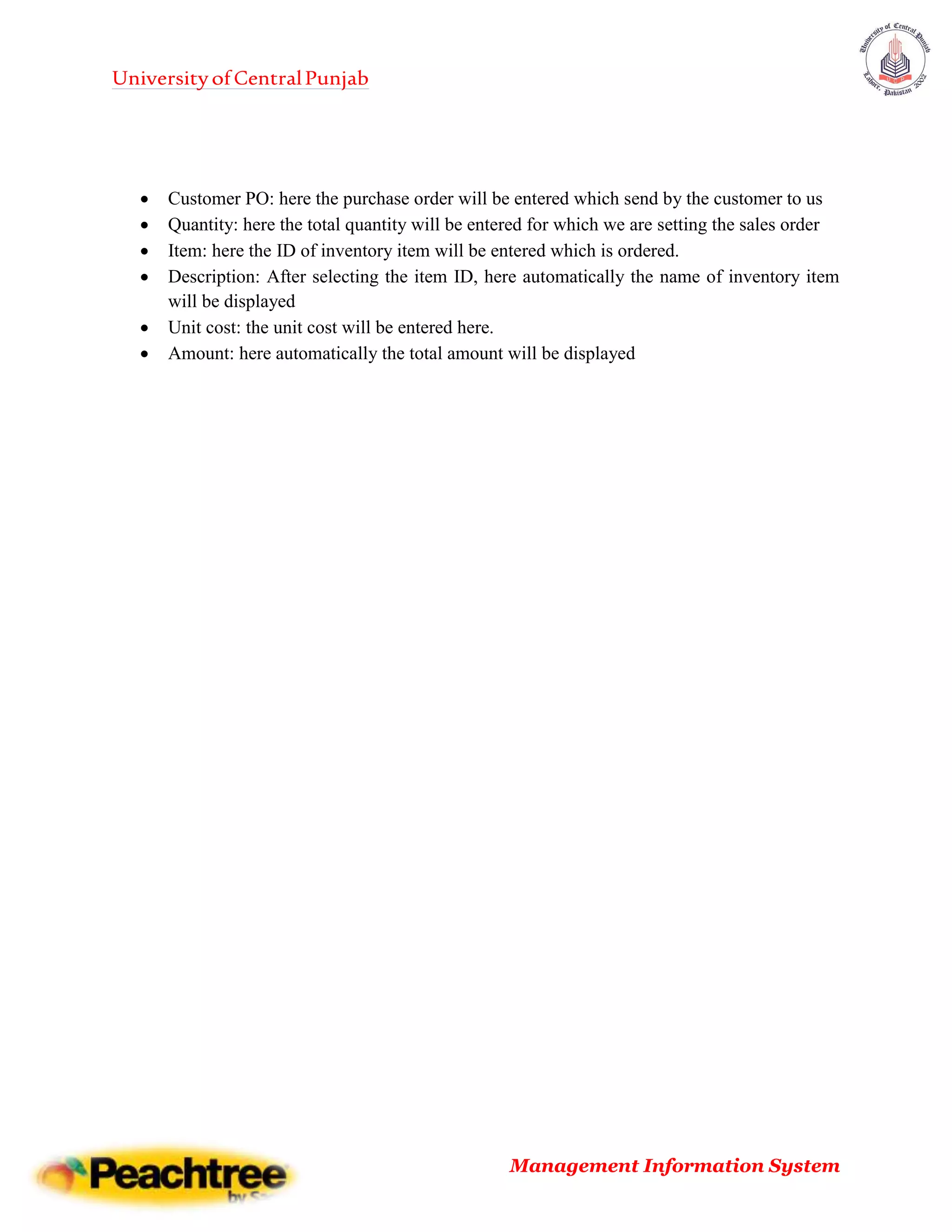 UniversityofCentralPunjab
Management Information System
 Customer PO: here the purchase order will be entered which send by the customer to us
 Quantity: here the total quantity will be entered for which we are setting the sales order
 Item: here the ID of inventory item will be entered which is ordered.
 Description: After selecting the item ID, here automatically the name of inventory item
will be displayed
 Unit cost: the unit cost will be entered here.
 Amount: here automatically the total amount will be displayed
 