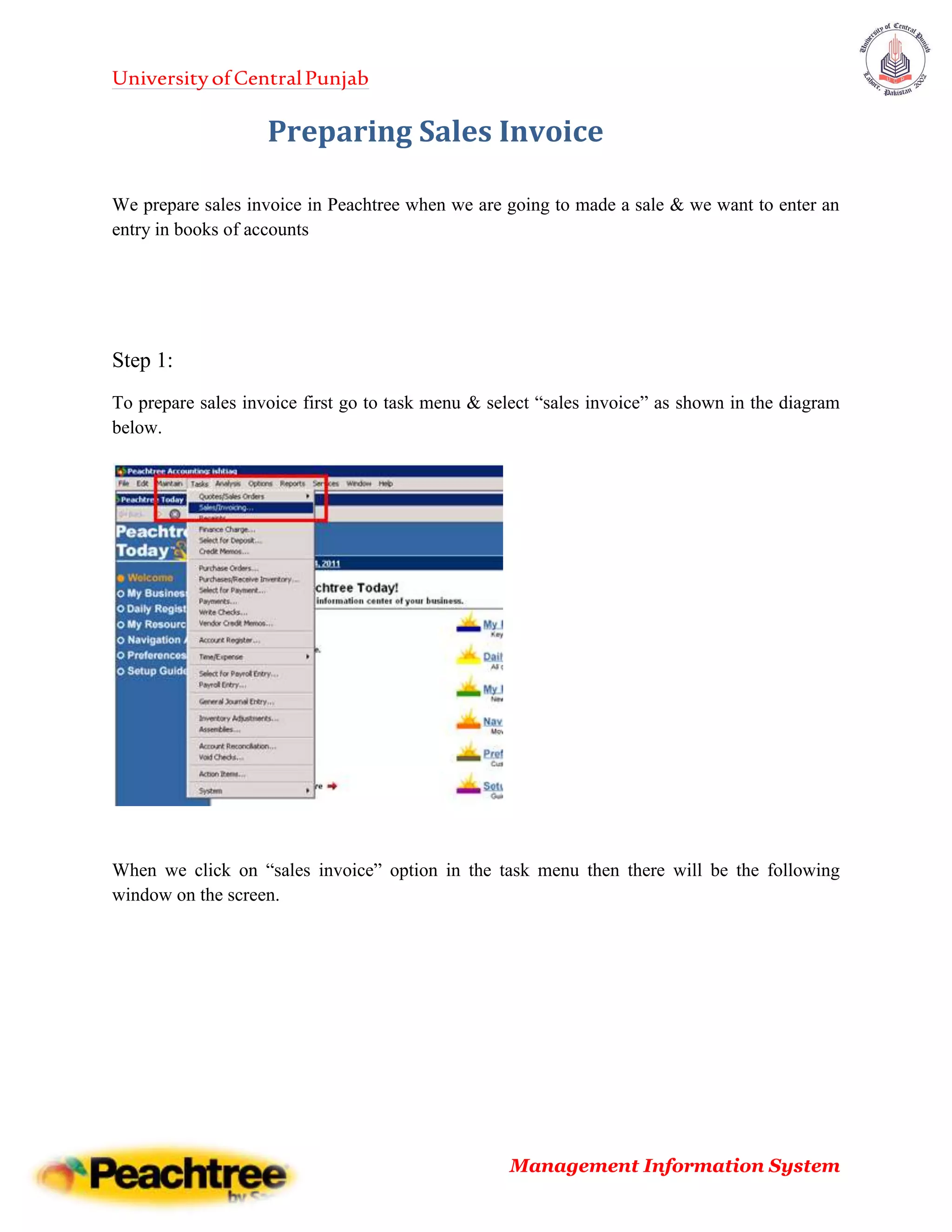 UniversityofCentralPunjab
Management Information System
Preparing Sales Invoice
We prepare sales invoice in Peachtree when we are going to made a sale & we want to enter an
entry in books of accounts
Step 1:
To prepare sales invoice first go to task menu & select “sales invoice” as shown in the diagram
below.
When we click on “sales invoice” option in the task menu then there will be the following
window on the screen.
 