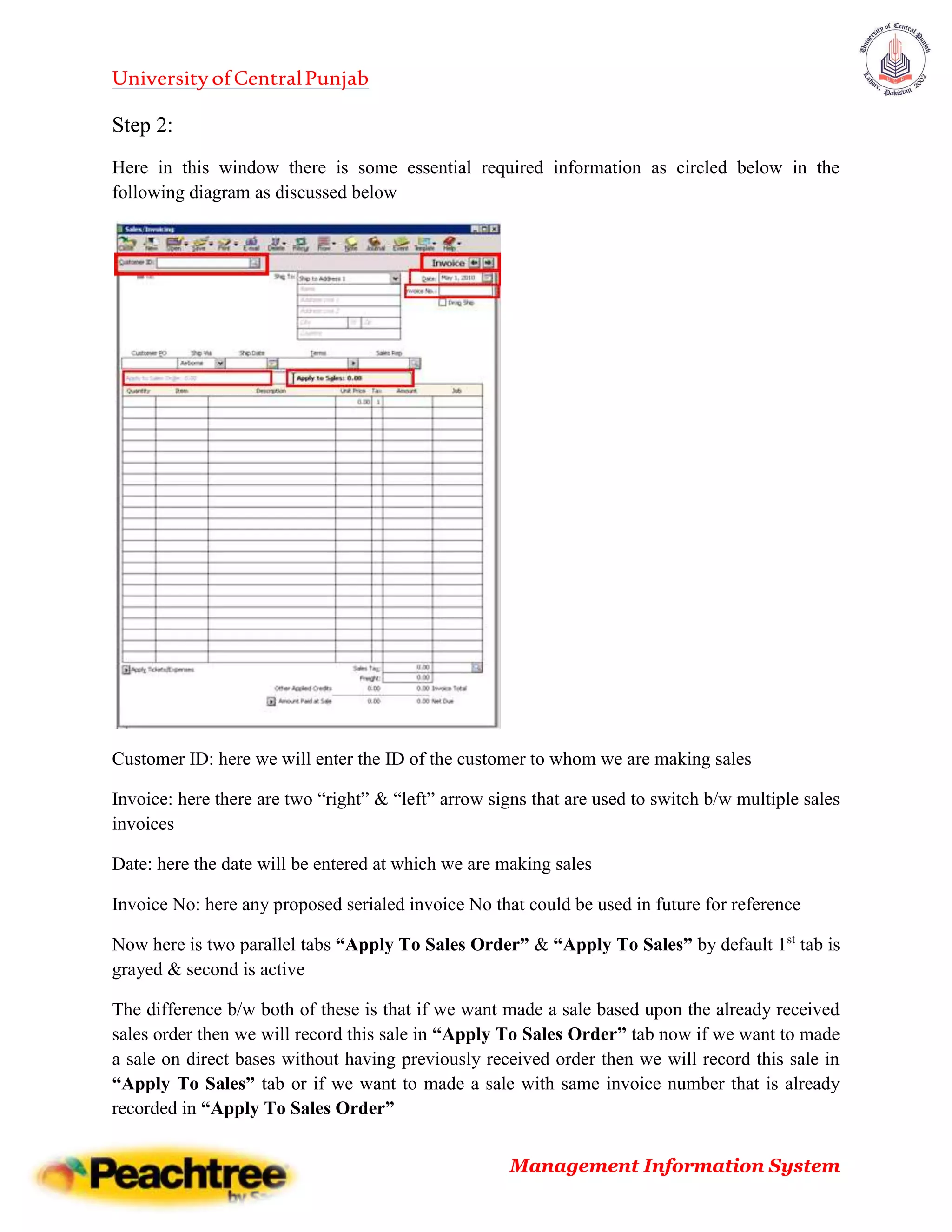 UniversityofCentralPunjab
Management Information System
Step 2:
Here in this window there is some essential required information as circled below in the
following diagram as discussed below
Customer ID: here we will enter the ID of the customer to whom we are making sales
Invoice: here there are two “right” & “left” arrow signs that are used to switch b/w multiple sales
invoices
Date: here the date will be entered at which we are making sales
Invoice No: here any proposed serialed invoice No that could be used in future for reference
Now here is two parallel tabs “Apply To Sales Order” & “Apply To Sales” by default 1st
tab is
grayed & second is active
The difference b/w both of these is that if we want made a sale based upon the already received
sales order then we will record this sale in “Apply To Sales Order” tab now if we want to made
a sale on direct bases without having previously received order then we will record this sale in
“Apply To Sales” tab or if we want to made a sale with same invoice number that is already
recorded in “Apply To Sales Order”
 