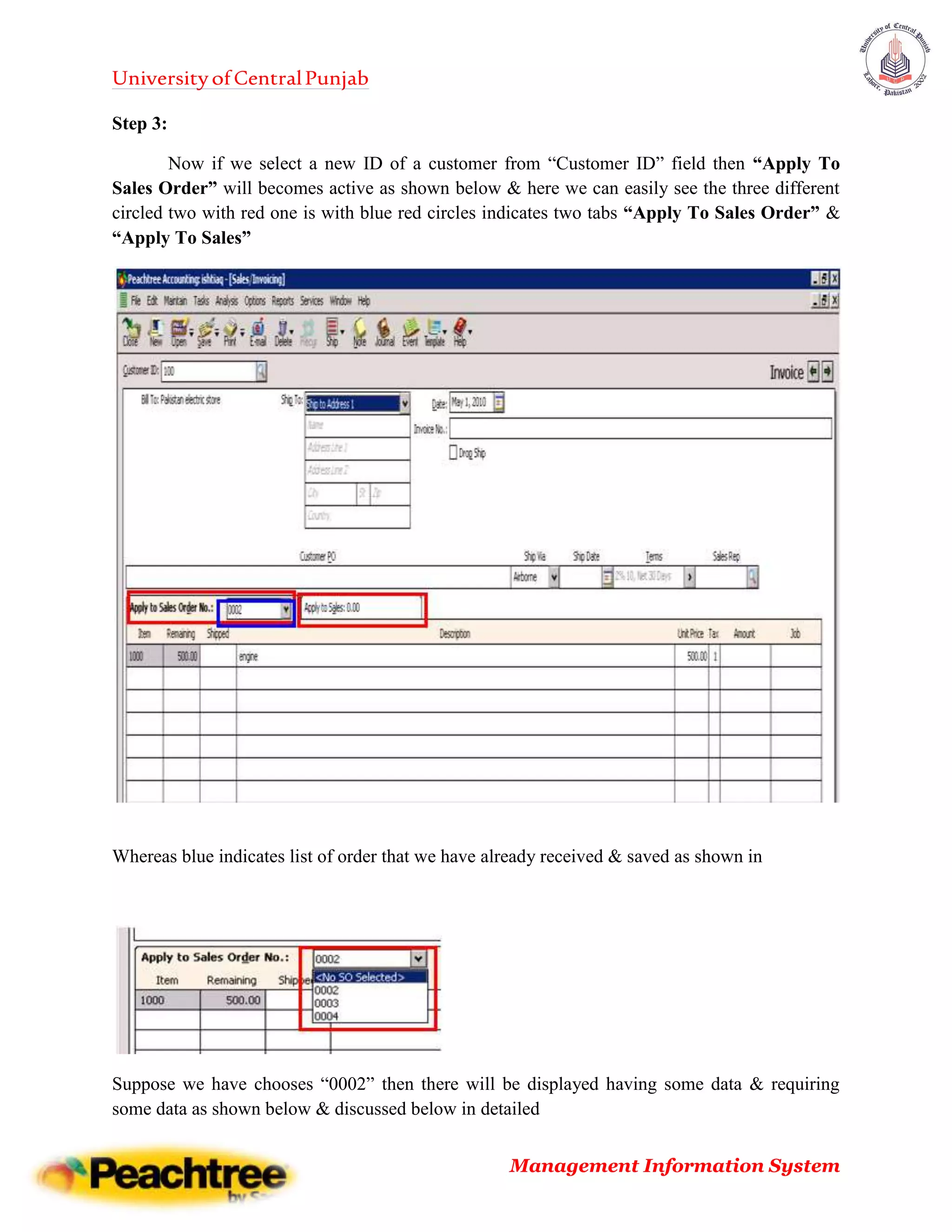 UniversityofCentralPunjab
Management Information System
Step 3:
Now if we select a new ID of a customer from “Customer ID” field then “Apply To
Sales Order” will becomes active as shown below & here we can easily see the three different
circled two with red one is with blue red circles indicates two tabs “Apply To Sales Order” &
“Apply To Sales”
Whereas blue indicates list of order that we have already received & saved as shown in
Suppose we have chooses “0002” then there will be displayed having some data & requiring
some data as shown below & discussed below in detailed
 