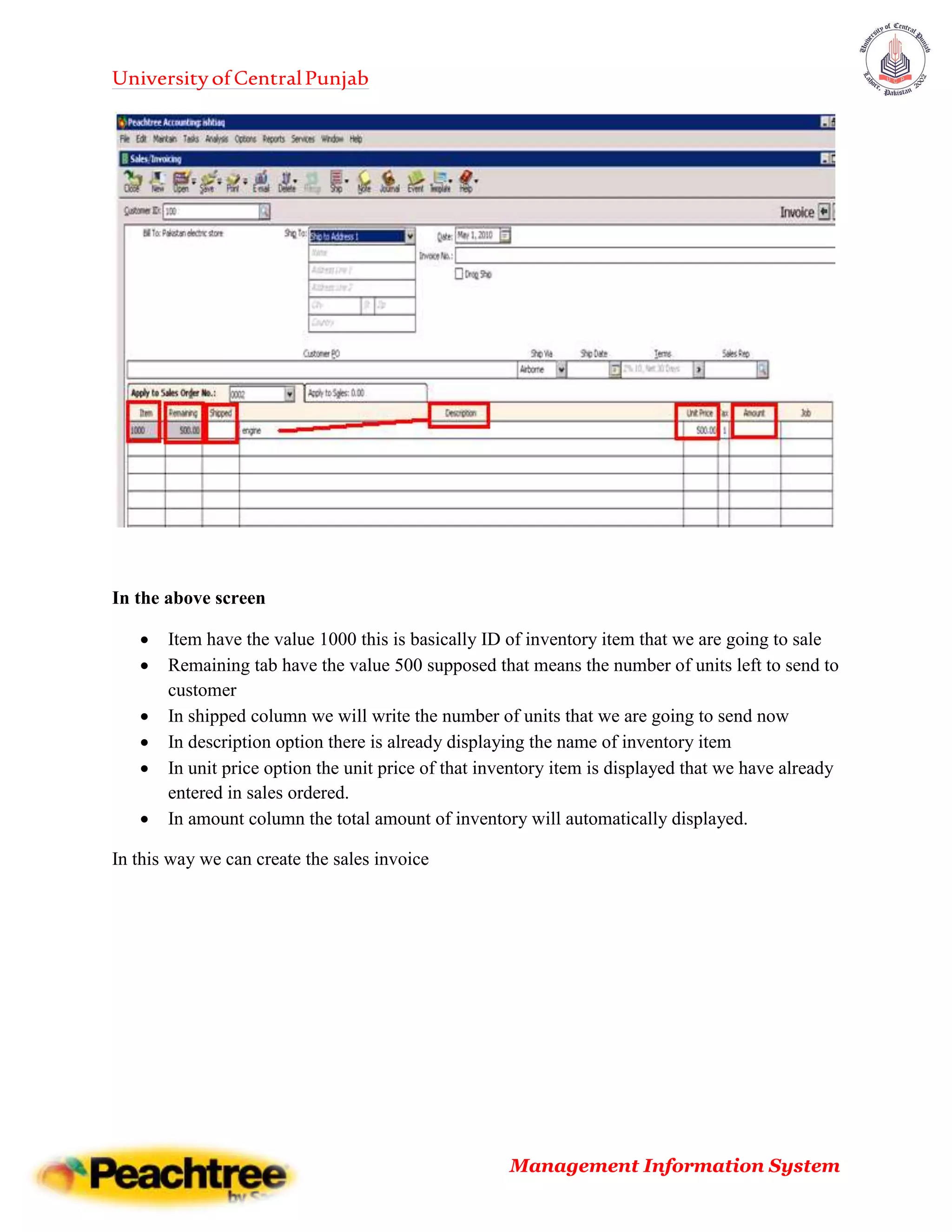 UniversityofCentralPunjab
Management Information System
In the above screen
 Item have the value 1000 this is basically ID of inventory item that we are going to sale
 Remaining tab have the value 500 supposed that means the number of units left to send to
customer
 In shipped column we will write the number of units that we are going to send now
 In description option there is already displaying the name of inventory item
 In unit price option the unit price of that inventory item is displayed that we have already
entered in sales ordered.
 In amount column the total amount of inventory will automatically displayed.
In this way we can create the sales invoice
 