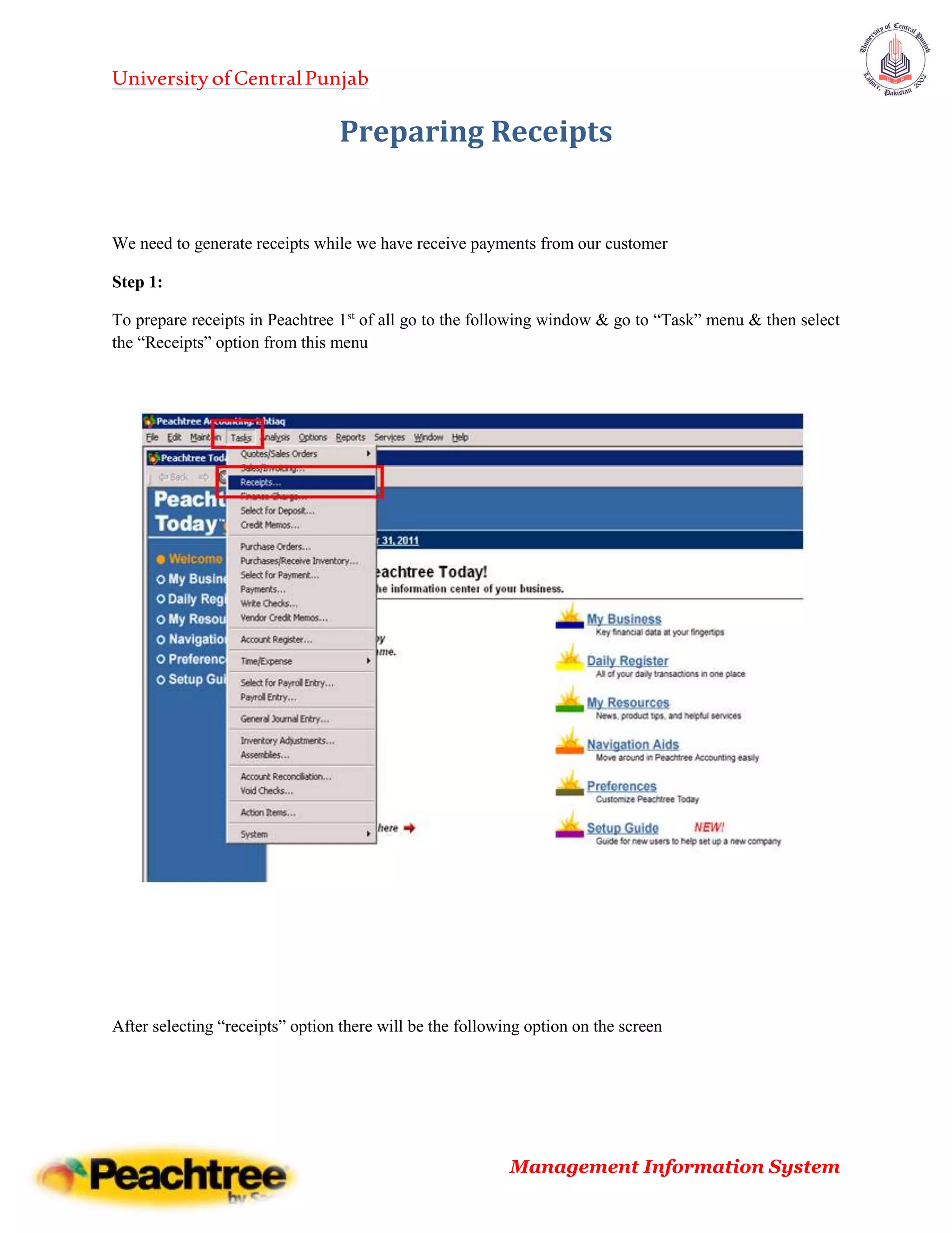 UniversityofCentralPunjab
Management Information System
Preparing Receipts
We need to generate receipts while we have receive payments from our customer
Step 1:
To prepare receipts in Peachtree 1st
of all go to the following window & go to “Task” menu & then select
the “Receipts” option from this menu
After selecting “receipts” option there will be the following option on the screen
 