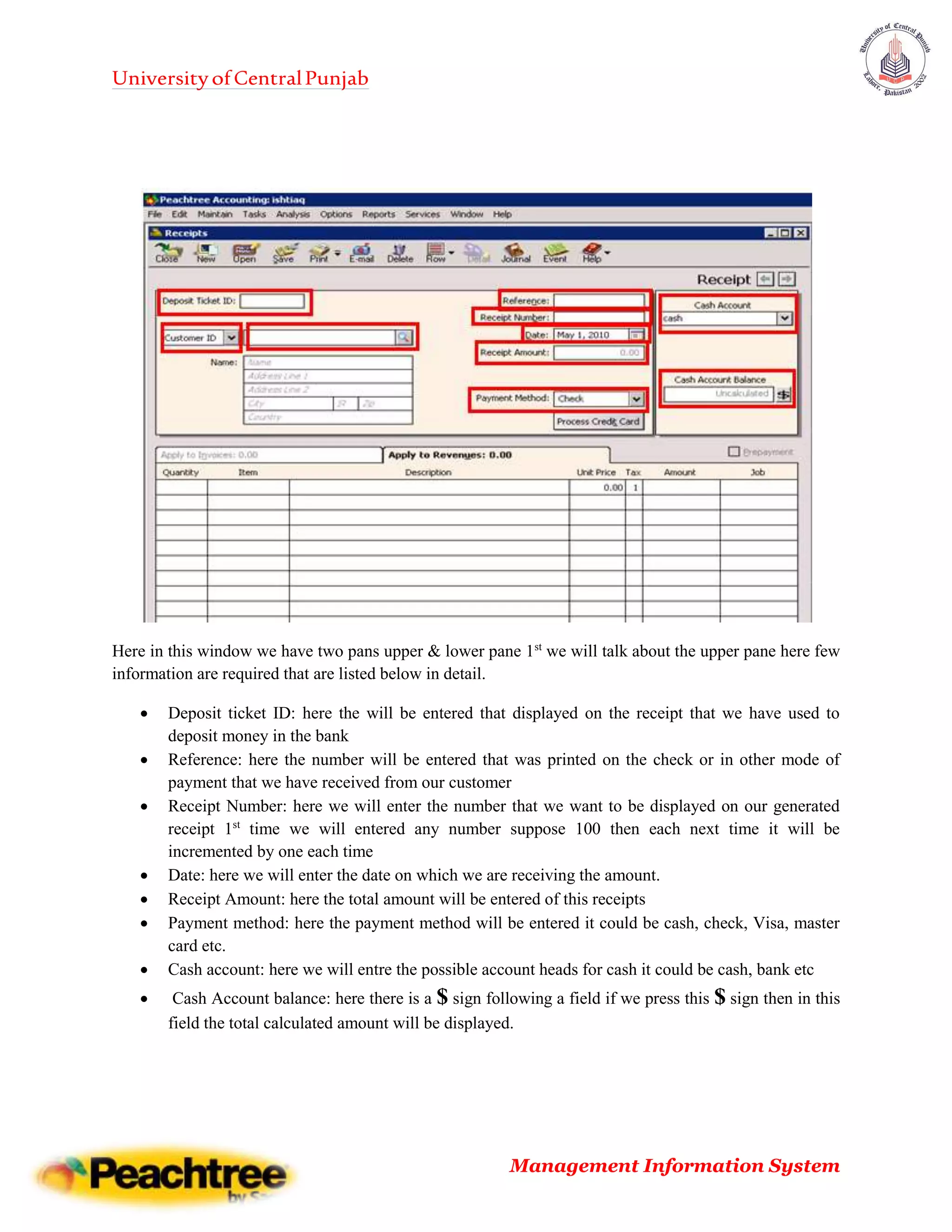UniversityofCentralPunjab
Management Information System
Here in this window we have two pans upper & lower pane 1st
we will talk about the upper pane here few
information are required that are listed below in detail.
 Deposit ticket ID: here the will be entered that displayed on the receipt that we have used to
deposit money in the bank
 Reference: here the number will be entered that was printed on the check or in other mode of
payment that we have received from our customer
 Receipt Number: here we will enter the number that we want to be displayed on our generated
receipt 1st
time we will entered any number suppose 100 then each next time it will be
incremented by one each time
 Date: here we will enter the date on which we are receiving the amount.
 Receipt Amount: here the total amount will be entered of this receipts
 Payment method: here the payment method will be entered it could be cash, check, Visa, master
card etc.
 Cash account: here we will entre the possible account heads for cash it could be cash, bank etc
 Cash Account balance: here there is a $ sign following a field if we press this $ sign then in this
field the total calculated amount will be displayed.
 