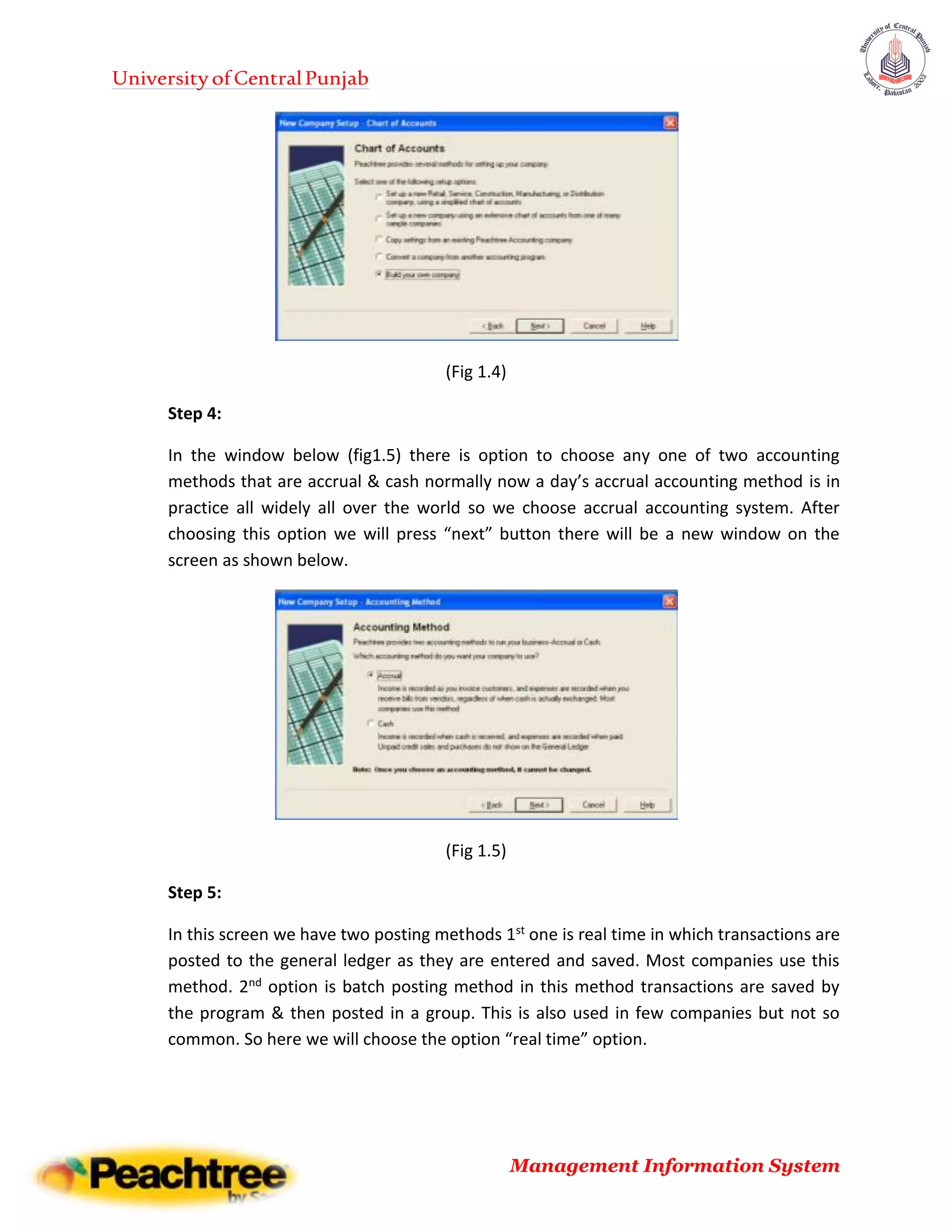 UniversityofCentralPunjab
Management Information System
(Fig 1.4)
Step 4:
In the window below (fig1.5) there is option to choose any one of two accounting
methods that are accrual & cash normally now a day’s accrual accounting method is in
practice all widely all over the world so we choose accrual accounting system. After
choosing this option we will press “next” button there will be a new window on the
screen as shown below.
(Fig 1.5)
Step 5:
In this screen we have two posting methods 1st one is real time in which transactions are
posted to the general ledger as they are entered and saved. Most companies use this
method. 2nd option is batch posting method in this method transactions are saved by
the program & then posted in a group. This is also used in few companies but not so
common. So here we will choose the option “real time” option.
 