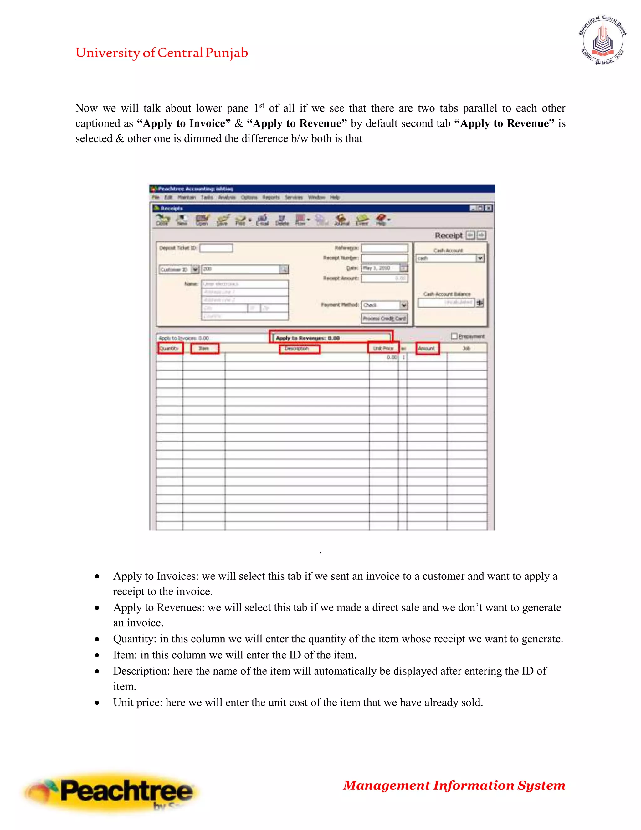 UniversityofCentralPunjab
Management Information System
Now we will talk about lower pane 1st
of all if we see that there are two tabs parallel to each other
captioned as “Apply to Invoice” & “Apply to Revenue” by default second tab “Apply to Revenue” is
selected & other one is dimmed the difference b/w both is that
.
 Apply to Invoices: we will select this tab if we sent an invoice to a customer and want to apply a
receipt to the invoice.
 Apply to Revenues: we will select this tab if we made a direct sale and we don’t want to generate
an invoice.
 Quantity: in this column we will enter the quantity of the item whose receipt we want to generate.
 Item: in this column we will enter the ID of the item.
 Description: here the name of the item will automatically be displayed after entering the ID of
item.
 Unit price: here we will enter the unit cost of the item that we have already sold.
 