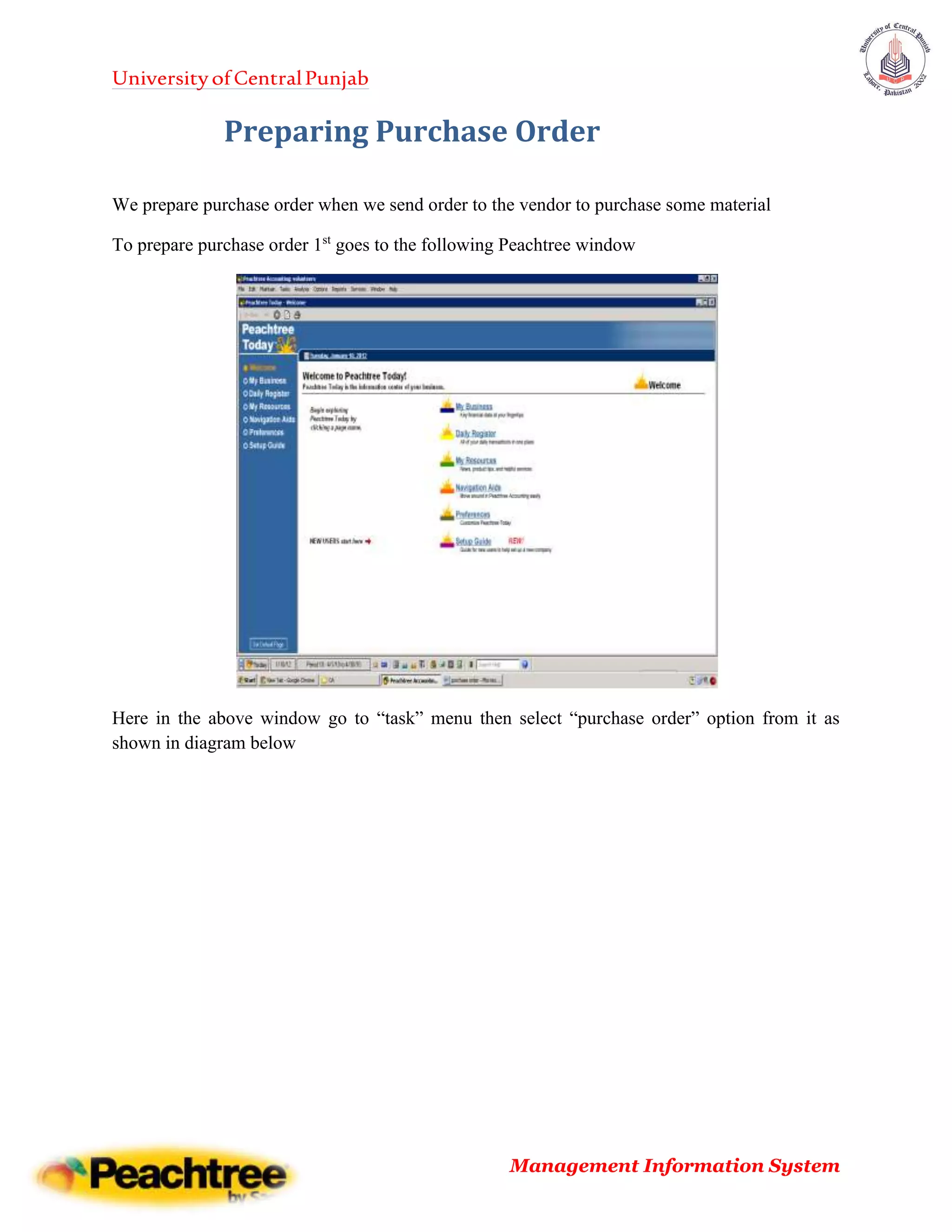 UniversityofCentralPunjab
Management Information System
Preparing Purchase Order
We prepare purchase order when we send order to the vendor to purchase some material
To prepare purchase order 1st
goes to the following Peachtree window
Here in the above window go to “task” menu then select “purchase order” option from it as
shown in diagram below
 