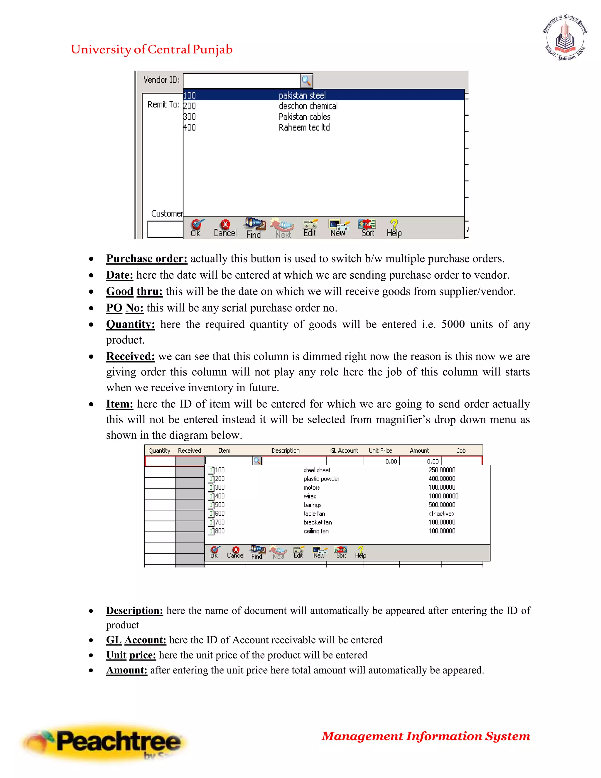 UniversityofCentralPunjab
Management Information System
 Purchase order: actually this button is used to switch b/w multiple purchase orders.
 Date: here the date will be entered at which we are sending purchase order to vendor.
 Good thru: this will be the date on which we will receive goods from supplier/vendor.
 PO No: this will be any serial purchase order no.
 Quantity: here the required quantity of goods will be entered i.e. 5000 units of any
product.
 Received: we can see that this column is dimmed right now the reason is this now we are
giving order this column will not play any role here the job of this column will starts
when we receive inventory in future.
 Item: here the ID of item will be entered for which we are going to send order actually
this will not be entered instead it will be selected from magnifier’s drop down menu as
shown in the diagram below.
 Description: here the name of document will automatically be appeared after entering the ID of
product
 GL Account: here the ID of Account receivable will be entered
 Unit price: here the unit price of the product will be entered
 Amount: after entering the unit price here total amount will automatically be appeared.
 