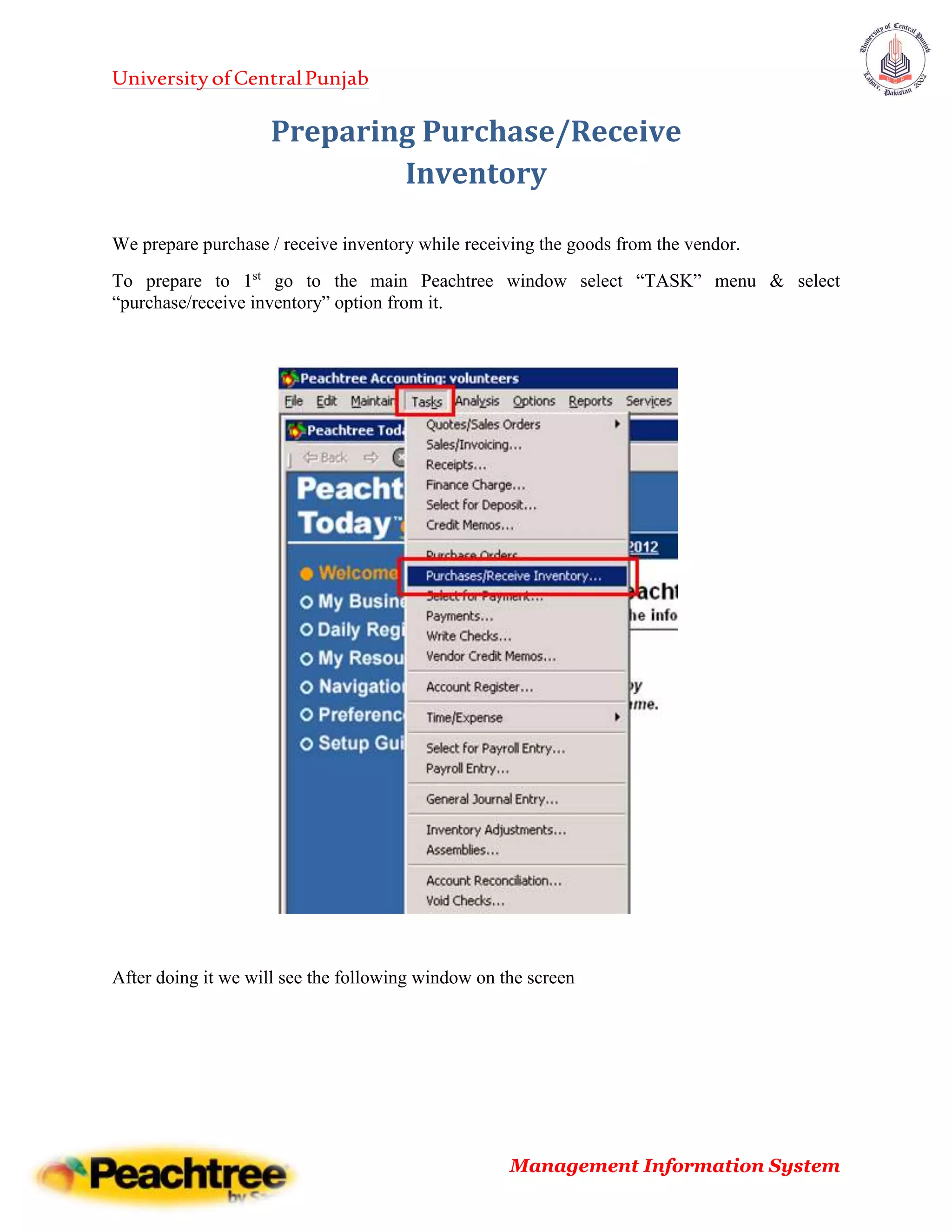 UniversityofCentralPunjab
Management Information System
Preparing Purchase/Receive
Inventory
We prepare purchase / receive inventory while receiving the goods from the vendor.
To prepare to 1st
go to the main Peachtree window select “TASK” menu & select
“purchase/receive inventory” option from it.
After doing it we will see the following window on the screen
 