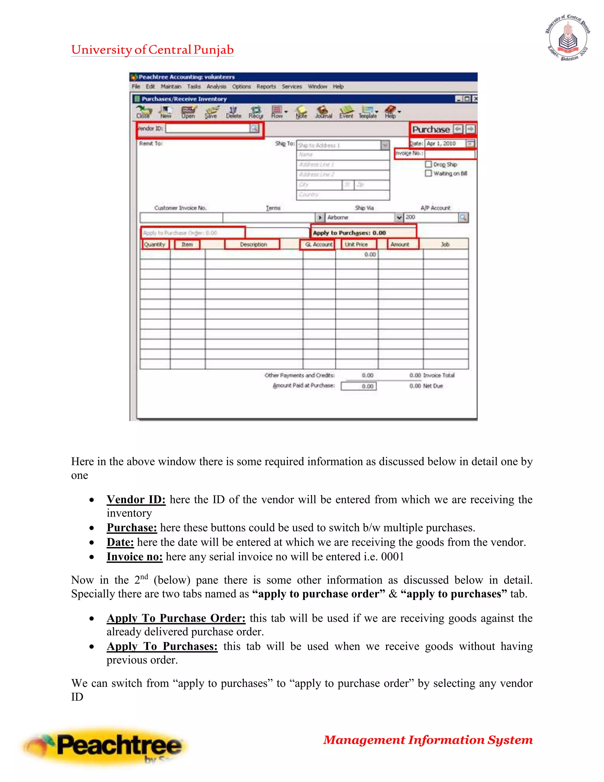 UniversityofCentralPunjab
Management Information System
Here in the above window there is some required information as discussed below in detail one by
one
 Vendor ID: here the ID of the vendor will be entered from which we are receiving the
inventory
 Purchase: here these buttons could be used to switch b/w multiple purchases.
 Date: here the date will be entered at which we are receiving the goods from the vendor.
 Invoice no: here any serial invoice no will be entered i.e. 0001
Now in the 2nd
(below) pane there is some other information as discussed below in detail.
Specially there are two tabs named as “apply to purchase order” & “apply to purchases” tab.
 Apply To Purchase Order: this tab will be used if we are receiving goods against the
already delivered purchase order.
 Apply To Purchases: this tab will be used when we receive goods without having
previous order.
We can switch from “apply to purchases” to “apply to purchase order” by selecting any vendor
ID
 