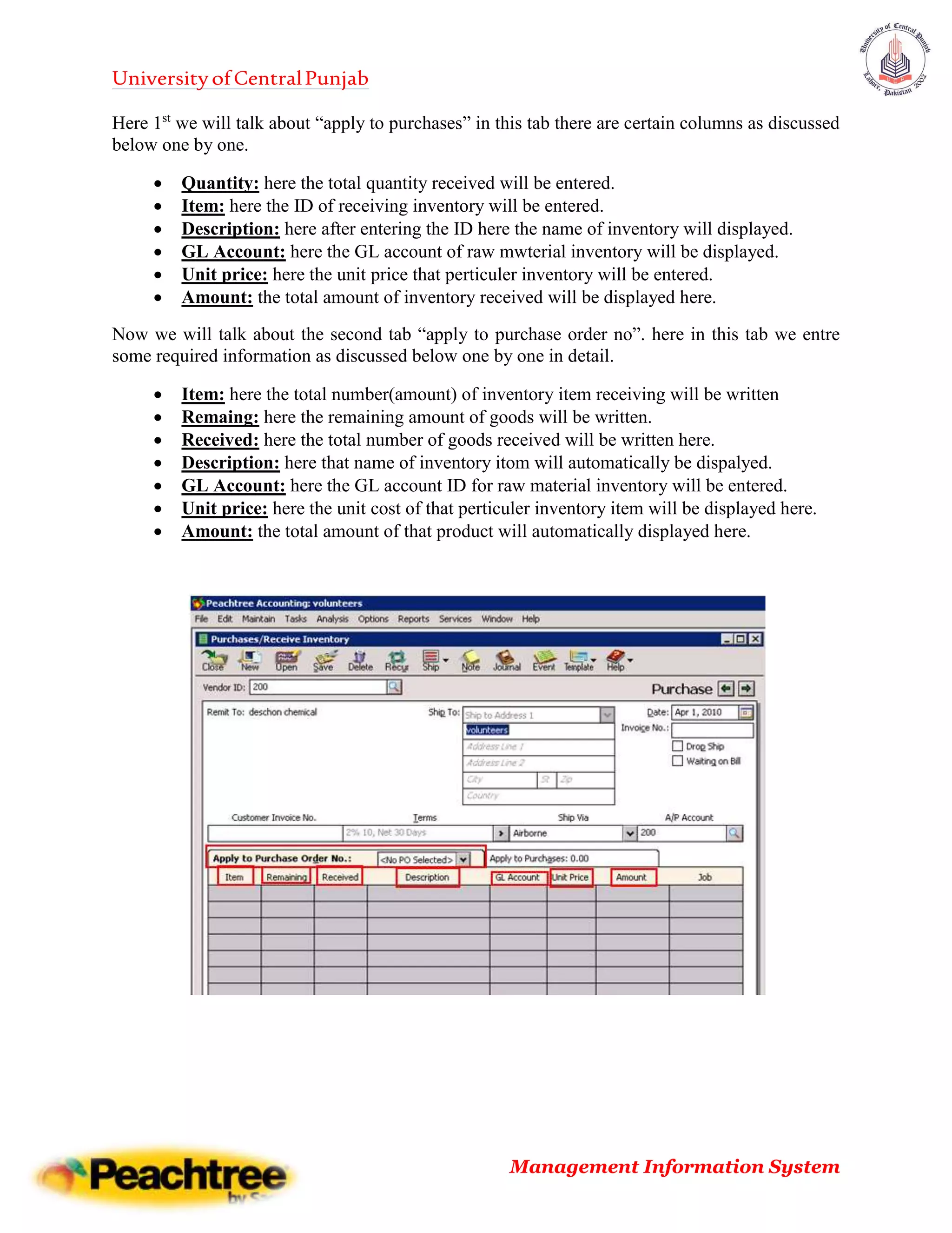UniversityofCentralPunjab
Management Information System
Here 1st
we will talk about “apply to purchases” in this tab there are certain columns as discussed
below one by one.
 Quantity: here the total quantity received will be entered.
 Item: here the ID of receiving inventory will be entered.
 Description: here after entering the ID here the name of inventory will displayed.
 GL Account: here the GL account of raw mwterial inventory will be displayed.
 Unit price: here the unit price that perticuler inventory will be entered.
 Amount: the total amount of inventory received will be displayed here.
Now we will talk about the second tab “apply to purchase order no”. here in this tab we entre
some required information as discussed below one by one in detail.
 Item: here the total number(amount) of inventory item receiving will be written
 Remaing: here the remaining amount of goods will be written.
 Received: here the total number of goods received will be written here.
 Description: here that name of inventory itom will automatically be dispalyed.
 GL Account: here the GL account ID for raw material inventory will be entered.
 Unit price: here the unit cost of that perticuler inventory item will be displayed here.
 Amount: the total amount of that product will automatically displayed here.
 