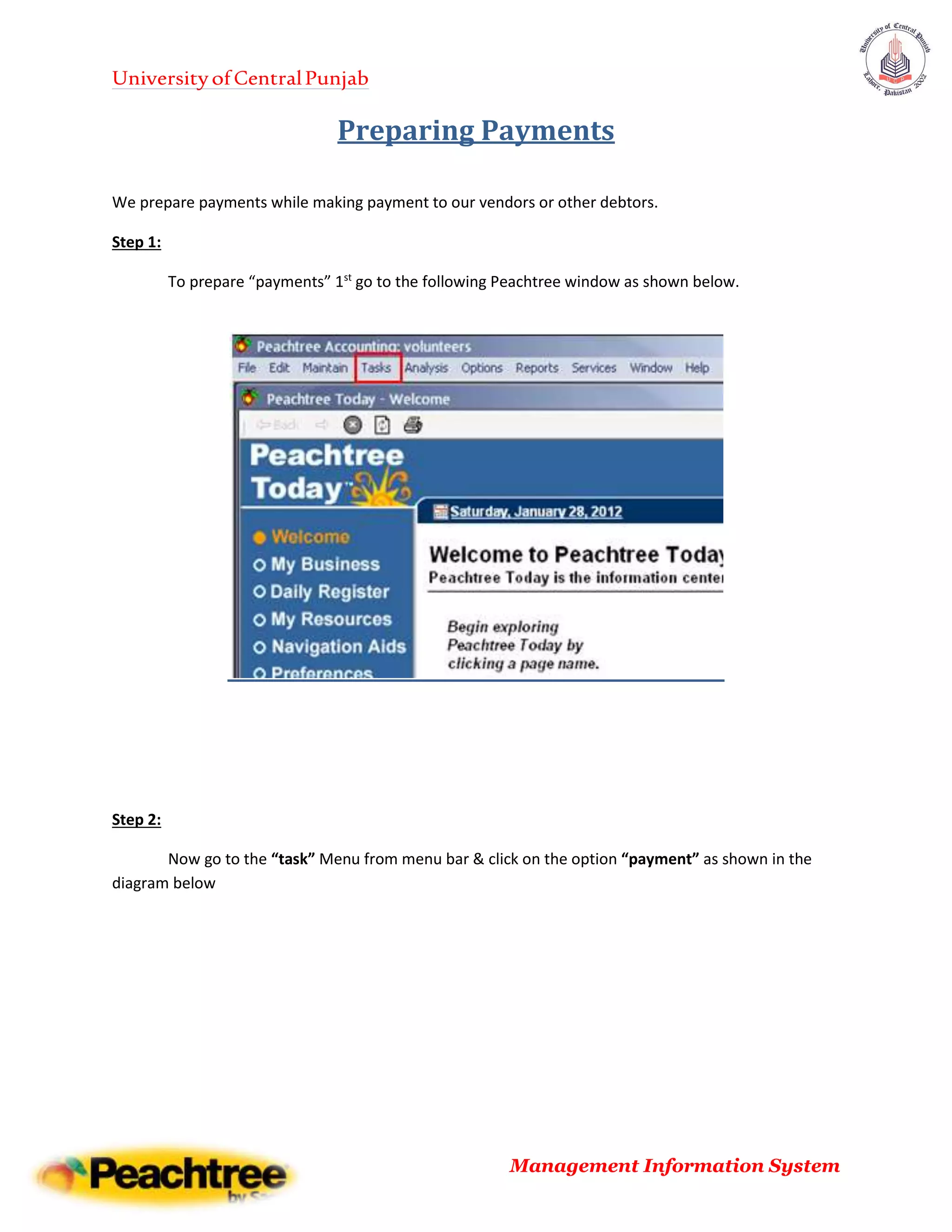 UniversityofCentralPunjab
Management Information System
Preparing Payments
We prepare payments while making payment to our vendors or other debtors.
Step 1:
To prepare “payments” 1st
go to the following Peachtree window as shown below.
Step 2:
Now go to the “task” Menu from menu bar & click on the option “payment” as shown in the
diagram below
 