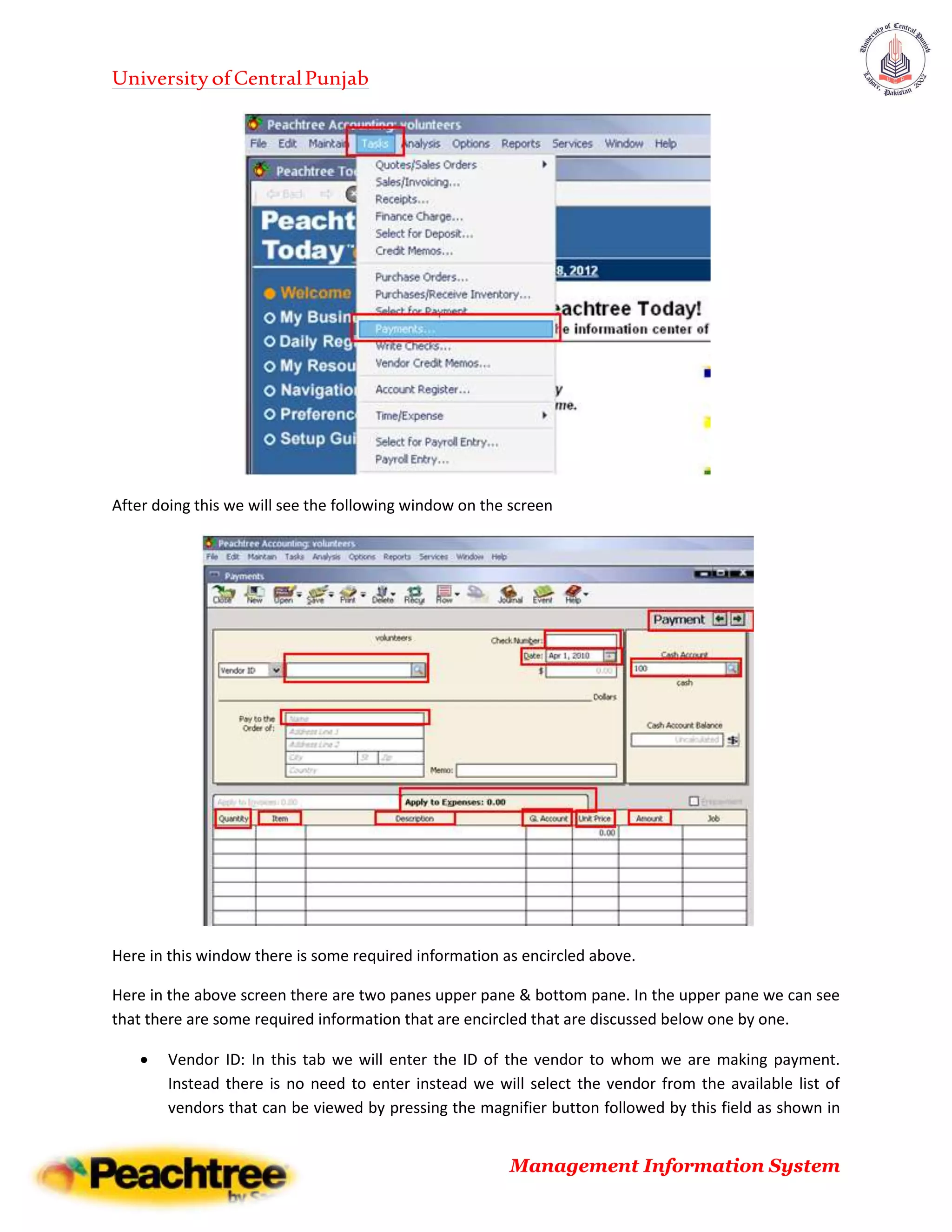 UniversityofCentralPunjab
Management Information System
After doing this we will see the following window on the screen
Here in this window there is some required information as encircled above.
Here in the above screen there are two panes upper pane & bottom pane. In the upper pane we can see
that there are some required information that are encircled that are discussed below one by one.
 Vendor ID: In this tab we will enter the ID of the vendor to whom we are making payment.
Instead there is no need to enter instead we will select the vendor from the available list of
vendors that can be viewed by pressing the magnifier button followed by this field as shown in
 