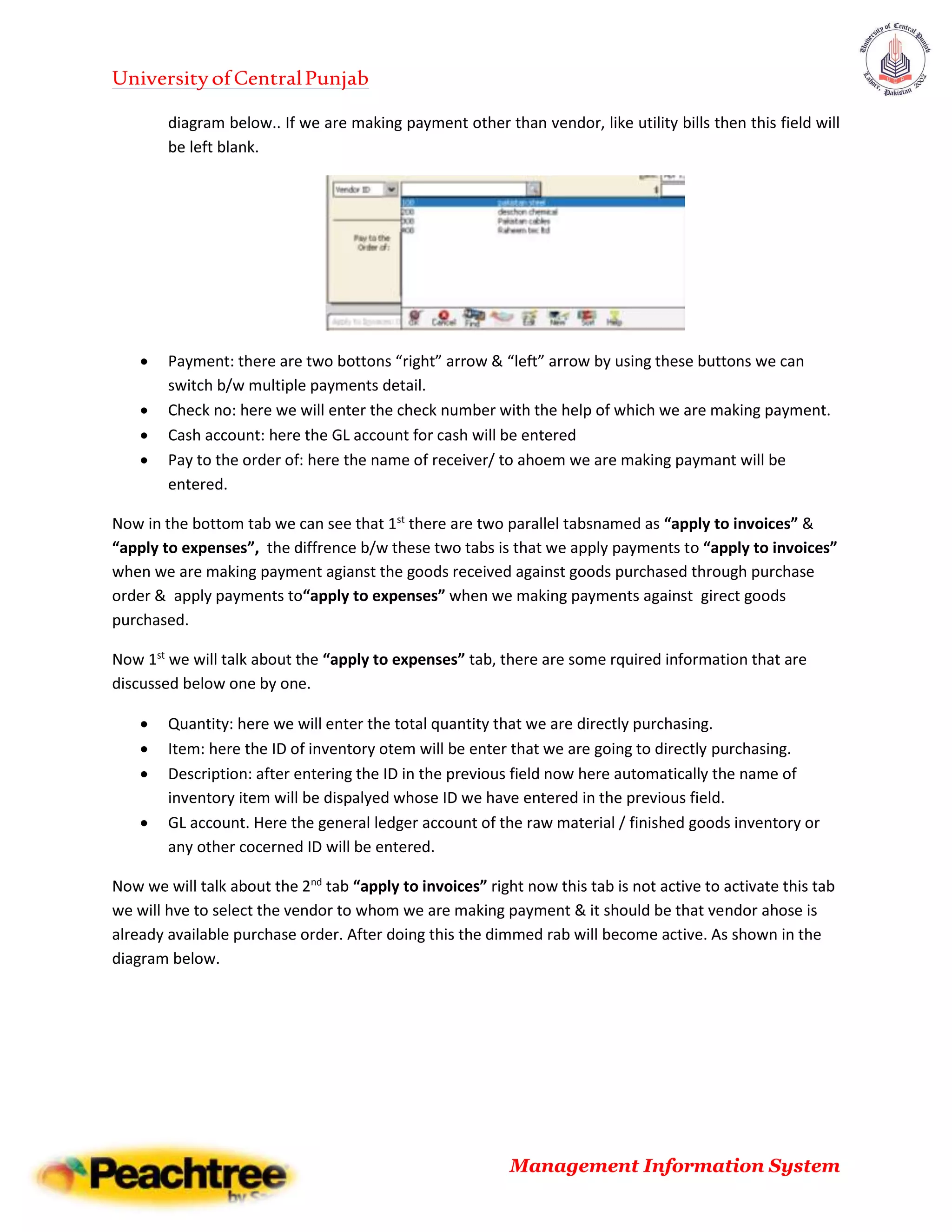 UniversityofCentralPunjab
Management Information System
diagram below.. If we are making payment other than vendor, like utility bills then this field will
be left blank.
 Payment: there are two bottons “right” arrow & “left” arrow by using these buttons we can
switch b/w multiple payments detail.
 Check no: here we will enter the check number with the help of which we are making payment.
 Cash account: here the GL account for cash will be entered
 Pay to the order of: here the name of receiver/ to ahoem we are making paymant will be
entered.
Now in the bottom tab we can see that 1st
there are two parallel tabsnamed as “apply to invoices” &
“apply to expenses”, the diffrence b/w these two tabs is that we apply payments to “apply to invoices”
when we are making payment agianst the goods received against goods purchased through purchase
order & apply payments to“apply to expenses” when we making payments against girect goods
purchased.
Now 1st
we will talk about the “apply to expenses” tab, there are some rquired information that are
discussed below one by one.
 Quantity: here we will enter the total quantity that we are directly purchasing.
 Item: here the ID of inventory otem will be enter that we are going to directly purchasing.
 Description: after entering the ID in the previous field now here automatically the name of
inventory item will be dispalyed whose ID we have entered in the previous field.
 GL account. Here the general ledger account of the raw material / finished goods inventory or
any other cocerned ID will be entered.
Now we will talk about the 2nd
tab “apply to invoices” right now this tab is not active to activate this tab
we will hve to select the vendor to whom we are making payment & it should be that vendor ahose is
already available purchase order. After doing this the dimmed rab will become active. As shown in the
diagram below.
 