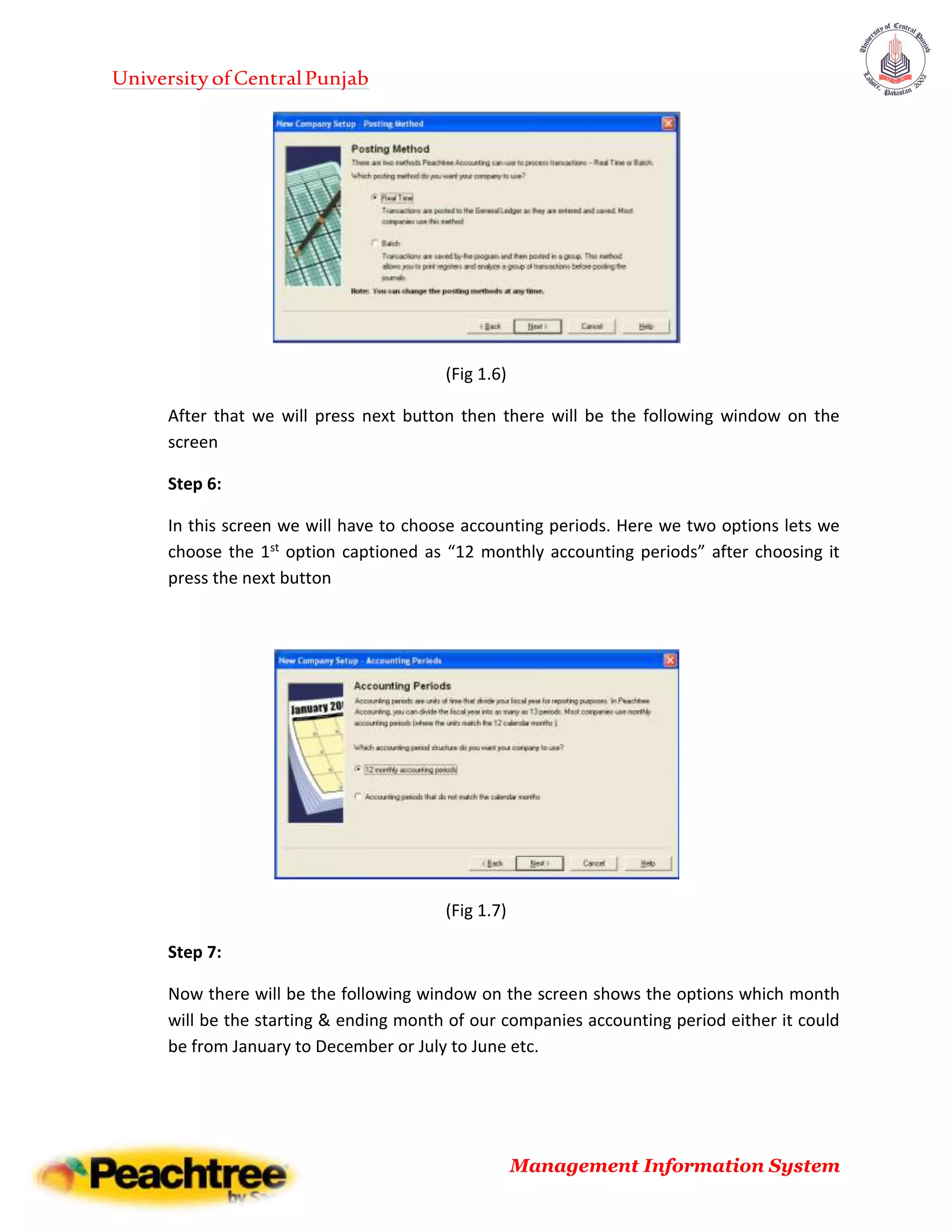 UniversityofCentralPunjab
Management Information System
(Fig 1.6)
After that we will press next button then there will be the following window on the
screen
Step 6:
In this screen we will have to choose accounting periods. Here we two options lets we
choose the 1st option captioned as “12 monthly accounting periods” after choosing it
press the next button
(Fig 1.7)
Step 7:
Now there will be the following window on the screen shows the options which month
will be the starting & ending month of our companies accounting period either it could
be from January to December or July to June etc.
 