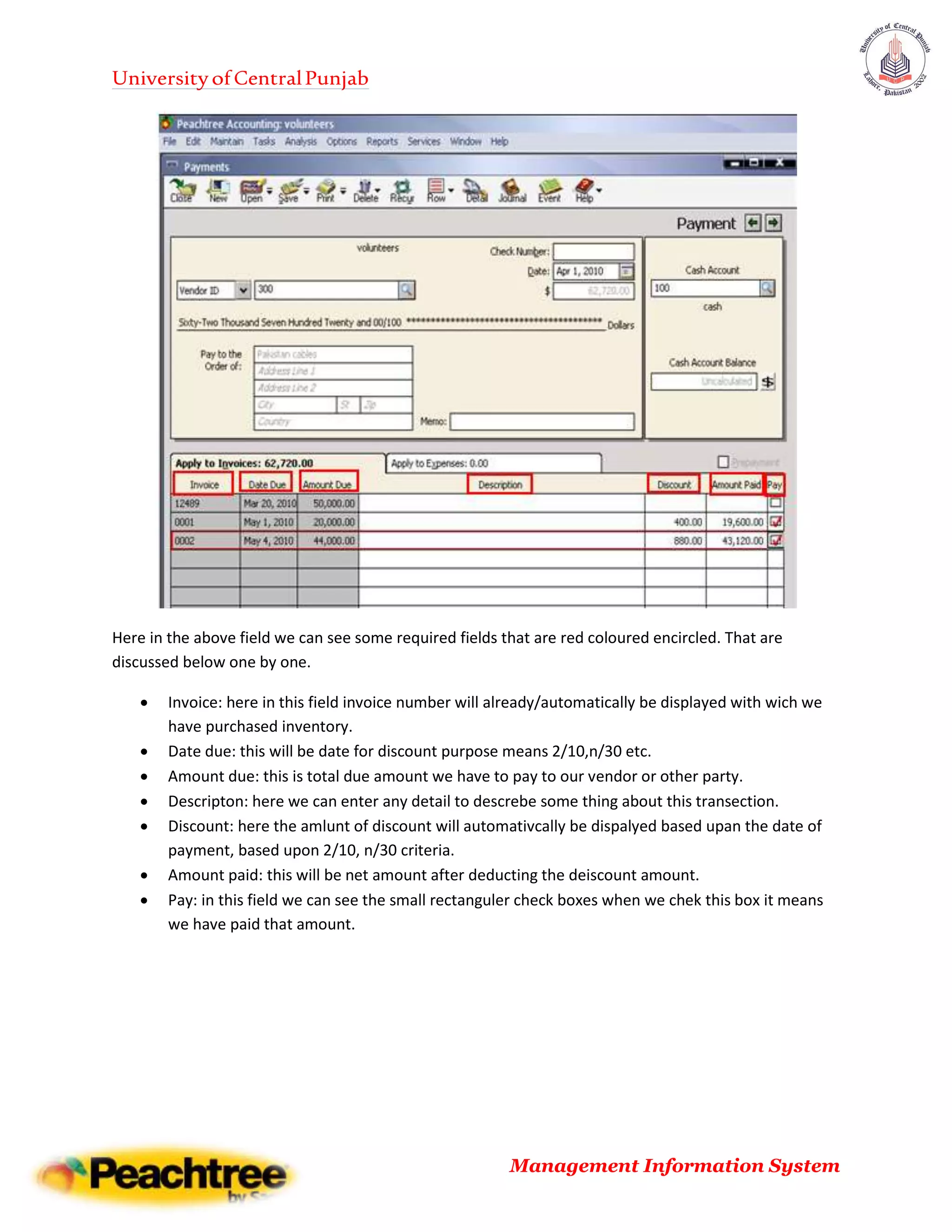 UniversityofCentralPunjab
Management Information System
Here in the above field we can see some required fields that are red coloured encircled. That are
discussed below one by one.
 Invoice: here in this field invoice number will already/automatically be displayed with wich we
have purchased inventory.
 Date due: this will be date for discount purpose means 2/10,n/30 etc.
 Amount due: this is total due amount we have to pay to our vendor or other party.
 Descripton: here we can enter any detail to descrebe some thing about this transection.
 Discount: here the amlunt of discount will automativcally be dispalyed based upan the date of
payment, based upon 2/10, n/30 criteria.
 Amount paid: this will be net amount after deducting the deiscount amount.
 Pay: in this field we can see the small rectanguler check boxes when we chek this box it means
we have paid that amount.
 