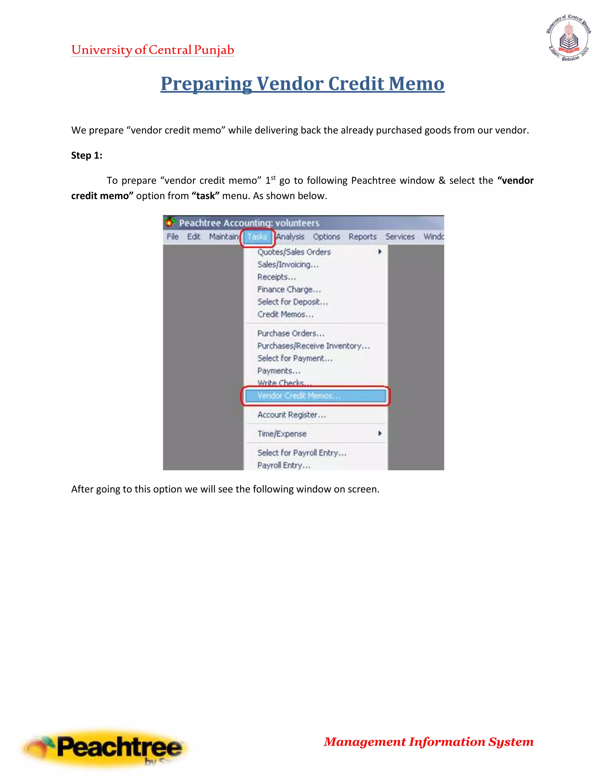 UniversityofCentralPunjab
Management Information System
Preparing Vendor Credit Memo
We prepare “vendor credit memo” while delivering back the already purchased goods from our vendor.
Step 1:
To prepare “vendor credit memo” 1st
go to following Peachtree window & select the “vendor
credit memo” option from “task” menu. As shown below.
After going to this option we will see the following window on screen.
 