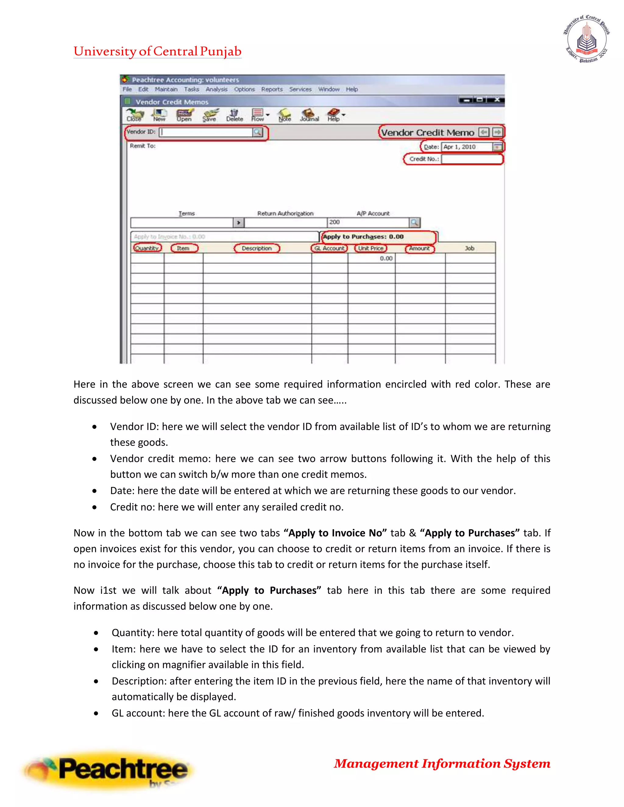 UniversityofCentralPunjab
Management Information System
Here in the above screen we can see some required information encircled with red color. These are
discussed below one by one. In the above tab we can see…..
 Vendor ID: here we will select the vendor ID from available list of ID’s to whom we are returning
these goods.
 Vendor credit memo: here we can see two arrow buttons following it. With the help of this
button we can switch b/w more than one credit memos.
 Date: here the date will be entered at which we are returning these goods to our vendor.
 Credit no: here we will enter any serailed credit no.
Now in the bottom tab we can see two tabs “Apply to Invoice No” tab & “Apply to Purchases” tab. If
open invoices exist for this vendor, you can choose to credit or return items from an invoice. If there is
no invoice for the purchase, choose this tab to credit or return items for the purchase itself.
Now i1st we will talk about “Apply to Purchases” tab here in this tab there are some required
information as discussed below one by one.
 Quantity: here total quantity of goods will be entered that we going to return to vendor.
 Item: here we have to select the ID for an inventory from available list that can be viewed by
clicking on magnifier available in this field.
 Description: after entering the item ID in the previous field, here the name of that inventory will
automatically be displayed.
 GL account: here the GL account of raw/ finished goods inventory will be entered.
 