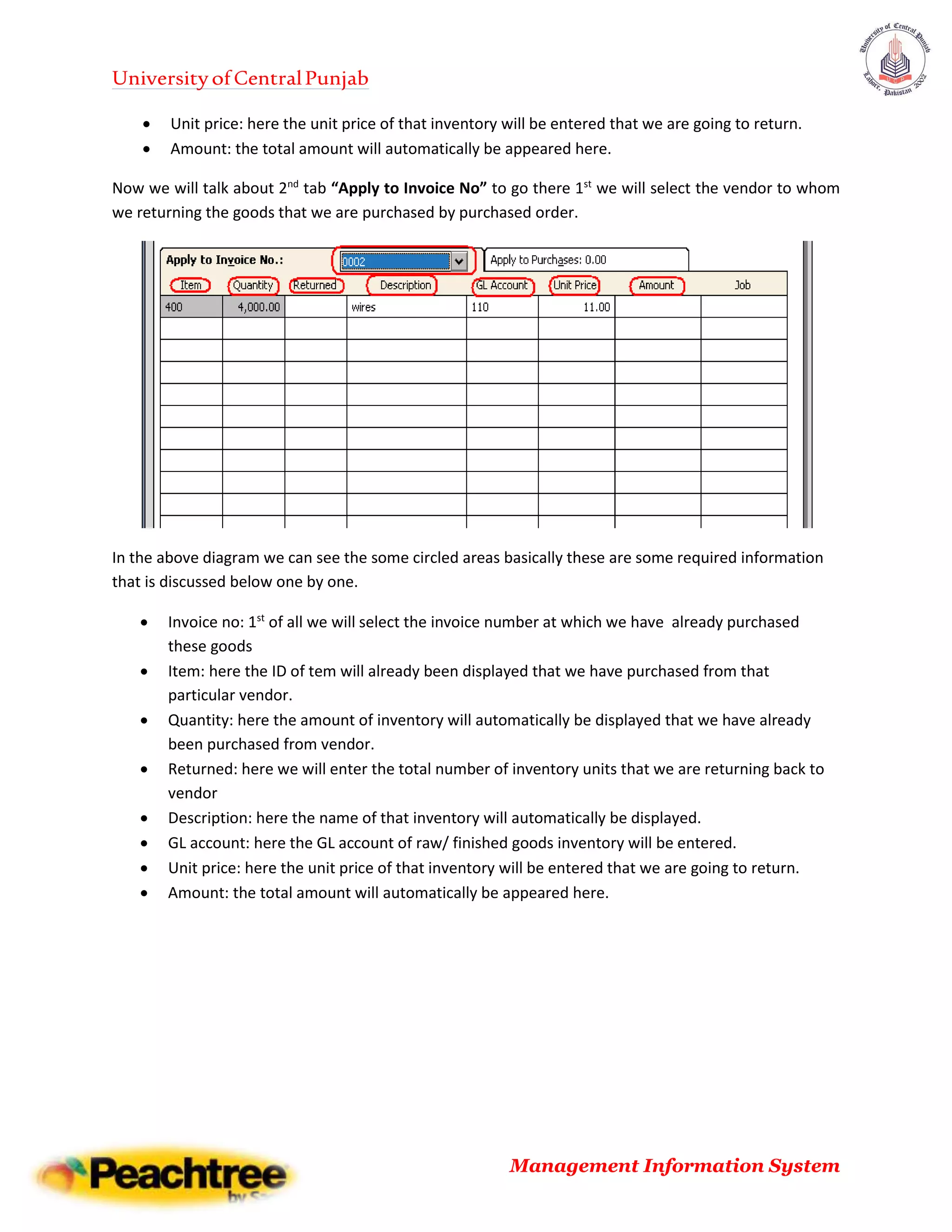 UniversityofCentralPunjab
Management Information System
 Unit price: here the unit price of that inventory will be entered that we are going to return.
 Amount: the total amount will automatically be appeared here.
Now we will talk about 2nd
tab “Apply to Invoice No” to go there 1st
we will select the vendor to whom
we returning the goods that we are purchased by purchased order.
In the above diagram we can see the some circled areas basically these are some required information
that is discussed below one by one.
 Invoice no: 1st
of all we will select the invoice number at which we have already purchased
these goods
 Item: here the ID of tem will already been displayed that we have purchased from that
particular vendor.
 Quantity: here the amount of inventory will automatically be displayed that we have already
been purchased from vendor.
 Returned: here we will enter the total number of inventory units that we are returning back to
vendor
 Description: here the name of that inventory will automatically be displayed.
 GL account: here the GL account of raw/ finished goods inventory will be entered.
 Unit price: here the unit price of that inventory will be entered that we are going to return.
 Amount: the total amount will automatically be appeared here.
 