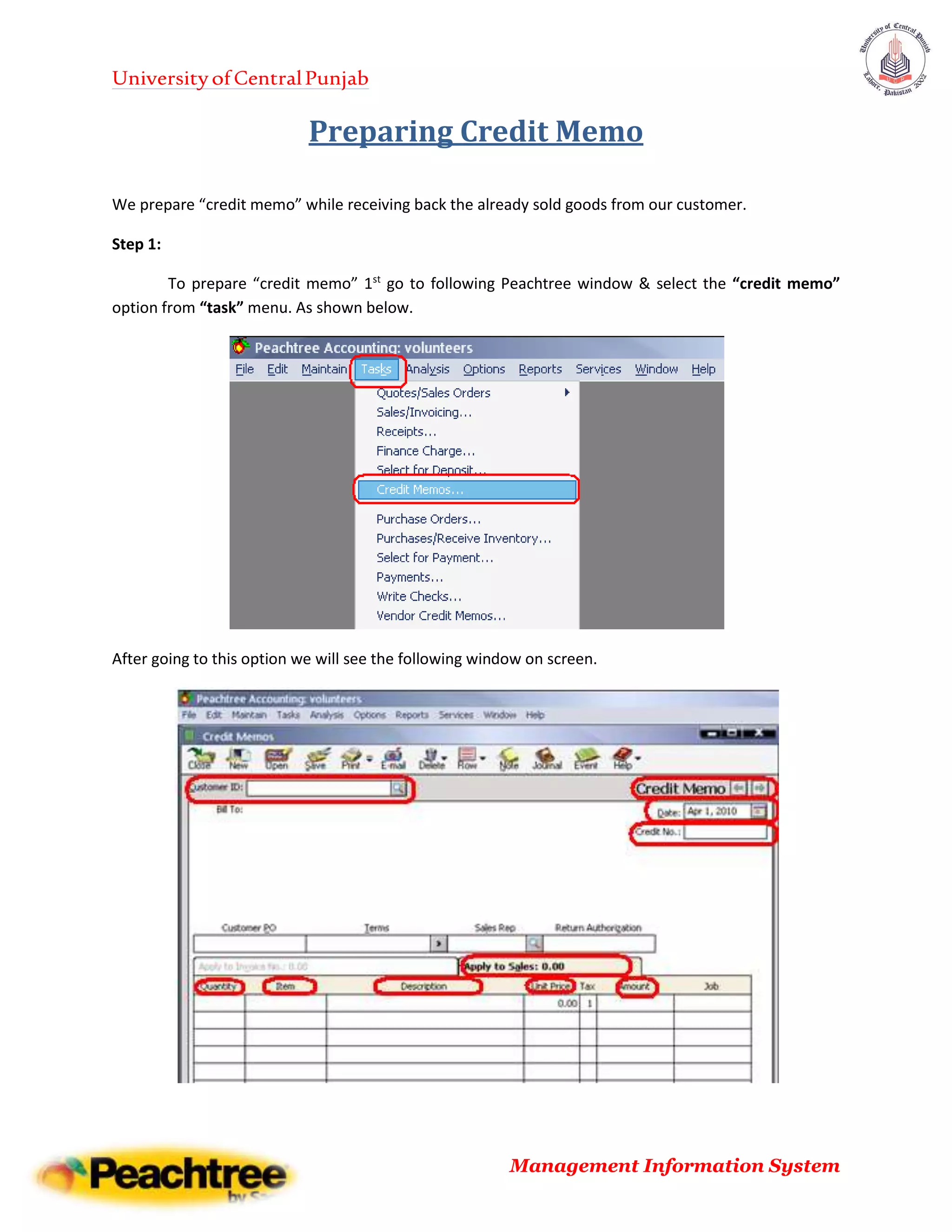 UniversityofCentralPunjab
Management Information System
Preparing Credit Memo
We prepare “credit memo” while receiving back the already sold goods from our customer.
Step 1:
To prepare “credit memo” 1st
go to following Peachtree window & select the “credit memo”
option from “task” menu. As shown below.
After going to this option we will see the following window on screen.
 