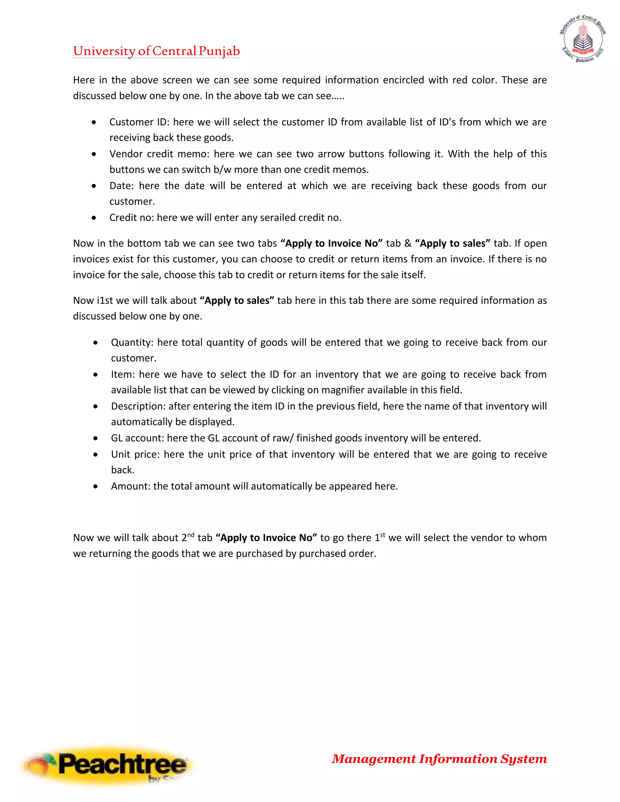 UniversityofCentralPunjab
Management Information System
Here in the above screen we can see some required information encircled with red color. These are
discussed below one by one. In the above tab we can see…..
 Customer ID: here we will select the customer ID from available list of ID’s from which we are
receiving back these goods.
 Vendor credit memo: here we can see two arrow buttons following it. With the help of this
buttons we can switch b/w more than one credit memos.
 Date: here the date will be entered at which we are receiving back these goods from our
customer.
 Credit no: here we will enter any serailed credit no.
Now in the bottom tab we can see two tabs “Apply to Invoice No” tab & “Apply to sales” tab. If open
invoices exist for this customer, you can choose to credit or return items from an invoice. If there is no
invoice for the sale, choose this tab to credit or return items for the sale itself.
Now i1st we will talk about “Apply to sales” tab here in this tab there are some required information as
discussed below one by one.
 Quantity: here total quantity of goods will be entered that we going to receive back from our
customer.
 Item: here we have to select the ID for an inventory that we are going to receive back from
available list that can be viewed by clicking on magnifier available in this field.
 Description: after entering the item ID in the previous field, here the name of that inventory will
automatically be displayed.
 GL account: here the GL account of raw/ finished goods inventory will be entered.
 Unit price: here the unit price of that inventory will be entered that we are going to receive
back.
 Amount: the total amount will automatically be appeared here.
Now we will talk about 2nd
tab “Apply to Invoice No” to go there 1st
we will select the vendor to whom
we returning the goods that we are purchased by purchased order.
 