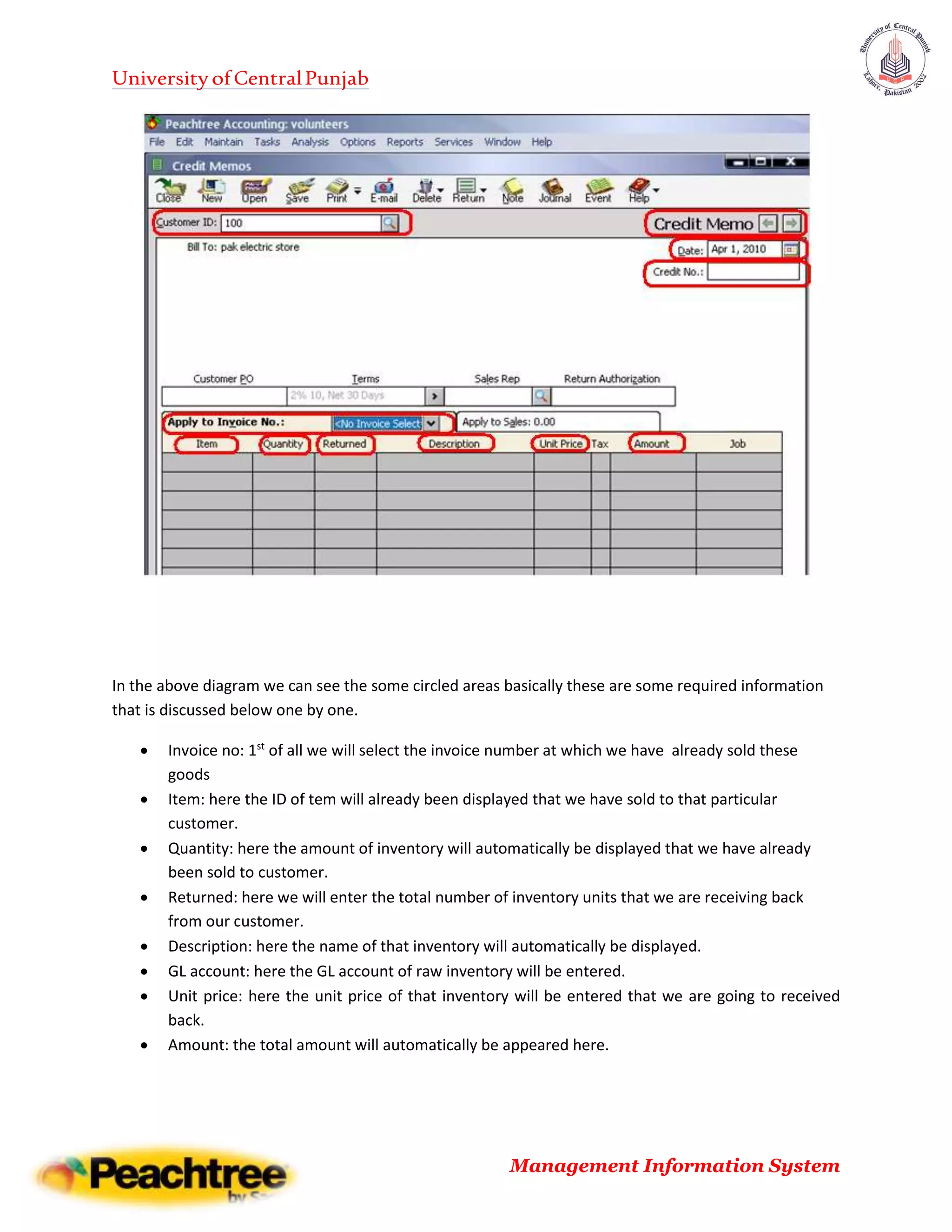 UniversityofCentralPunjab
Management Information System
In the above diagram we can see the some circled areas basically these are some required information
that is discussed below one by one.
 Invoice no: 1st
of all we will select the invoice number at which we have already sold these
goods
 Item: here the ID of tem will already been displayed that we have sold to that particular
customer.
 Quantity: here the amount of inventory will automatically be displayed that we have already
been sold to customer.
 Returned: here we will enter the total number of inventory units that we are receiving back
from our customer.
 Description: here the name of that inventory will automatically be displayed.
 GL account: here the GL account of raw inventory will be entered.
 Unit price: here the unit price of that inventory will be entered that we are going to received
back.
 Amount: the total amount will automatically be appeared here.
 